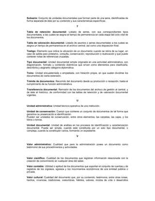 Subserie: Conjunto de unidades documentales que forman parte de una serie, identificadas de
forma separada de ésta por su contenido y sus características específicas.
T
Tabla de retención documental: Listado de series, con sus correspondientes tipos
documentales, a las cuales se asigna el tiempo de permanencia en cada etapa del ciclo vital de
los documentos.
Tabla de valoración documental: Listado de asuntos o series documentales a los cuales se
asigna un tiempo de permanencia en el archivo central, así como una disposición final.
Testigo: Elemento que indica la ubicación de un documento cuando se retira de su lugar, en
caso de salida para préstamo, consulta, conservación, reproducción o reubicación y que puede
contener notas de referencias cruzadas.
Tipo documental: Unidad documental simple originada en una actividad administrativa, con
diagramación, formato y contenido distintivos que sirven como elementos para clasificarla,
describirla y asignarle categoría diplomática.
Tomo: Unidad encuadernada o empastada, con foliación propia, en que suelen dividirse los
documentos de cierta extensión.
Trámite de documentos: Recorrido del documento desde su producción o recepción, hasta el
cumplimiento de su función administrativa.
Transferencia documental: Remisión de los documentos del archivo de gestión al central, y
de éste al histórico, de conformidad con las tablas de retención y de valoración documental
vigentes.
U
Unidad administrativa: Unidad técnico-operativa de una institución.
Unidad de conservación: Cuerpo que contiene un conjunto de documentos de tal forma que
garantice su preservación e identificación.
Pueden ser unidades de conservación, entre otros elementos, las carpetas, las cajas, y los
libros o tomos.
Unidad documental: Unidad de análisis en los procesos de identificación y caracterización
documental. Puede ser simple, cuando está constituida por un solo tipo documental, o
compleja, cuando la constituyen varios, formando un expediente.
V
Valor administrativo: Cualidad que para la administración posee un documento como
testimonio de sus procedimientos y actividades.
Valor científico: Cualidad de los documentos que registran información relacionada con la
creación de conocimiento en cualquier área del saber.
Valor contable: Utilidad o aptitud de los documentos que soportan el conjunto de cuentas y de
registros de los ingresos, egresos y los movimientos económicos de una entidad pública o
privada.
Valor cultural: Cualidad del documento que, por su contenido, testimonia, entre otras cosas,
hechos, vivencias, tradiciones, costumbres, hábitos, valores, modos de vida o desarrollos
 