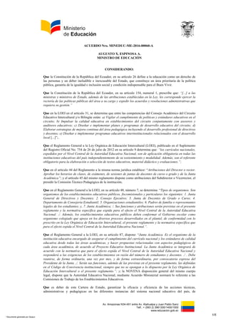 Av. Amazonas N34-451 entre Av. Atahualpa y Juan Pablo Sanz
Telf.: + (593 2) 3961300/1400/1500
www.educacion.gob.ec
ACUERDO Nro. MINEDUC-ME-2016-00094-A
AUGUSTO X. ESPINOSA A.
MINISTRO DE EDUCACIÓN
CONSIDERANDO:
Que la Constitución de la República del Ecuador sus artículos 26 y 27 establece que la educación es
un derecho de las personas y un deber ineludible e inexcusable del Estado, que constituye un área
prioritaria de la política pública, garantía de la igualdad e inclusión social y condición indispensable
para el buen vivir; y que la educación se centrará en el ser humano y garantizará su desarrollo en el
marco del respeto de los derechos humanos, e impulsará la justicia, la solidaridad y la paz;
Que el artículo 343 de la Constitución de la República determina que “El sistema nacional de
educación tendrá como finalidad el desarrollo de capacidades y potencialidades individuales y
colectivas de la población, que posibiliten el aprendizaje, y la generación y utilización de
conocimientos, técnicas, saberes, artes y cultura. El sistema tendrá como centro al sujeto que
aprende, y funcionará de manera flexible y dinámica, incluyente, eficaz y eficiente. El sistema
nacional de educación integrará una visión intercultural acorde con la diversidad geográfica,
cultural y lingüística del país y el respeto a los derechos de las comunidades, pueblos y
nacionalidades”;
Que la Ley Orgánica de Educación Intercultural (LOEI), en su artículo 25, concordante con lo
dispuesto en el artículo 344 de la Constitución de la República, determina que “La Autoridad
Educativa Nacional ejerce la rectoría del Sistema Nacional de Educación a nivel nacional y le
corresponde garantizar y asegurar el cumplimiento cabal de las garantías y derechos
constitucionales en materia educativa, ejecutando acciones directas y conducentes a la vigencia
plena, permanente de la Constitución de la República”;
Que la ley ibídem en su artículo 2, de los principios generales de la actividad educativa, en el literal
b) que hace referencia a la educación para el cambio, determina que la educación “constituye un
instrumento de transformación de la sociedad; contribuye a la construcción del país, de los
proyectos de vida y de la libertad de sus habitantes, pueblos y nacionalidades; reconoce a las y los
seres humanos, en particular a las niñas, niños y adolescentes, como centro del proceso de
aprendizajes y sujetos de derecho; y se organiza sobre la base de los principios constitucionales”;
Que el artículo 34 de la LOEI, determina que una de las funcione del gobierno escolar es
“participar en la elaboración del plan educativo institucional (PEI)”;
Que en lo concerniente a la labor educativa fuera de clase de los docentes, el Reglamento General
de la LOEI, en su artículo 41 determina que la gestión individual, que corresponde a no más del
65% del total de horas destinadas a labor educativa docente fuera de clases incluye actividades
como: “planificar actividades educativas; revisar tareas estudiantiles, evaluarlas y redactar
informes de retroalimentación; diseñar materiales pedagógicos; conducir investigaciones
relacionadas a su labor; asistir a cursos de formación permanente, y otras que fueren necesarias
según la naturaleza de la gestión docente […]”;
Que mediante Acuerdo Ministerial Nro. MINEDUC-ME-2016-00060-A de 06 de julio de 2016 se
expide la Normativa para la conformación y funcionamiento de la junta académica y las comisiones
de trabajo en las instituciones educativas fiscales, fiscomisionales, municipales y particulares del
sistema nacional de educación, en cuyo capítulo II de la Junta Académica Artículo 4 y 6 se detallan
su conformación y funciones;
Que con Acuerdo Ministerial Nro. MINEDUC-ME-2015-00168-A de 01 de diciembre de 2015 se
1/4
* Documento generado por Quipux
 