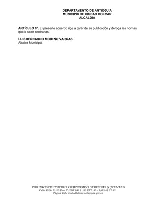 DEPARTAMENTO DE ANTIOQUIA
                                 MUNICIPIO DE CIUDAD BOLIVAR
                                          ALCALDIA


ARTÍCULO 6°. El presente acuerdo rige a partir de su publicación y deroga las normas
que le sean contrarias.

LUIS BERNARDO MORENO VARGAS
Alcalde Municipal




         POR NUESTRO PUEBLO: COMPROMISO, SERIEDAD Y FIRMEZA
              Calle 49 No 51-20 Piso 3º. PBX 841 11 83 EXT. 43 - FAX 841 17 82
                          Página Web: ciudadbolivar-antioquia.gov.co
 