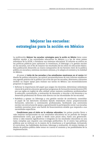 MEJORAR LAS ESCUELAS: ESTRATEGIAS PARA LA ACCIóN EN MÉxICO




                      Mejorar las escuelas:
              estrategias para la acción en México

          La publicación Mejorar las escuelas: estrategias para la acción en México tiene como
          objetivo ayudar a las autoridades educativas en México, y a las de otros países
          miembros de la OCDE, a fortalecer sus sistemas educativos. El informe se enfoca en
          las políticas públicas para optimizar la enseñanza, el liderazgo y la gestión escolar
          en las escuelas, con el fin de mejorar los resultados de los niños en educación básica.
          Esta publicación desarrolla un marco comparativo de los factores clave de la política
          pública en escuelas y sistemas escolares exitosos, y lo adapta al contexto y la realidad
          en México.
              Al poner el éxito de las escuelas y los estudiantes mexicanos en el centro del
          diseño de política educativa, las quince recomendaciones de este informe establecen
          una agenda práctica de la política con el fin de que las escuelas, directores y docentes
          reciban un mayor apoyo para realizar sus tareas en México. Las recomendaciones
          proponen lo siguiente:
          • Reforzar la importancia del papel que juegan los docentes; determinar estándares
            claros de la práctica docente; garantizar programas de formación inicial docente (ITP,
            por sus siglas en inglés) de alta calidad; atraer mejores candidatos; profesionalizar
            la selección, contratación, y evaluación de docentes; y vincular a los docentes y su
            desarrollo profesional de forma más directa con las necesidades de las escuelas.
          • Redefinir y apoyar un liderazgo y una gestión escolar de excelencia; consolidar
            el papel de los directores escolares fijando estándares claros: proporcionando
            formación, selección y contratación profesionales, facilitando una autonomía
            escolar con estructuras de apoyo, y garantizando la participación social. Las escuelas
            también necesitan tener una fuente de financiamiento estable que responda a sus
            necesidades específicas.
               Condiciones para el éxito en la reforma educativa: los países pueden llevar a
          cabo mejoras excepcionales en sus resultados educativos en un periodo de tiempo
          relativamente corto, que puede ir desde unos pocos años, hasta una generación.
          Llevar a cabo mejoras significativas e integrales en los resultados educativos es una
          tarea compleja que requiere una estrategia polifacética. En el centro hay políticas
          públicas que se enfocan en la mejora de la enseñanza y el aprendizaje, incluyendo
          el currículum, las habilidades docentes, liderazgo y evaluación. Al mismo tiempo, el
          diseño de política pública debe tomar en cuenta el contexto y las posibilidades de la
          implementación.


ACUERDO DE COOPERACIóN MÉxICO-OCDE PARA MEJORAR LA CALIDAD DE LA EDUCACIóN © ocde 2010                                 3
 