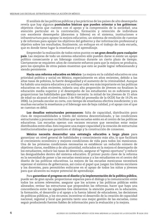 MEJORAR LAS ESCUELAS: ESTRATEGIAS PARA LA ACCIóN EN MÉxICO


            El análisis de las políticas públicas y las prácticas de los países de alto desempeño
        revela que hay algunos postulados básicos que pueden orientar a los gobiernos:
        objetivos claros que cuenten con el apoyo y la comprensión de la sociedad; una
        atención particular en la contratación, formación y retención de individuos
        con excelente desempeño (docentes y líderes) en el sistema; instituciones e
        infraestructura para apoyar la mejora educativa; un sistema de rendición de cuentas
        y de informes para apoyar los objetivos del gobierno y dar información profesional y
        objetiva sobre los resultados; finalmente, un enfoque en el trabajo de cada escuela,
        que es donde tiene lugar la enseñanza y el aprendizaje.
             Emprender la realización de todos estos puntos es un gran desafío para cualquier
        país. Las mejoras de todo un sistema educativo sólo pueden darse si existe un apoyo
        político consecuente y un liderazgo continuo durante un cierto plazo de tiempo.
        Ciertamente se requieren años de constante esfuerzo para que la mejora se produzca,
        pero los ejemplos de otros países muestran que esto se puede lograr reflexionando y
        siendo persistente.
            Hacia una reforma educativa en México: La mejora en la calidad educativa es una
        prioridad política y social en México, especialmente en años recientes, debido a las
        altas tasas de pobreza, la fuerte desigualdad y el aumento de la criminalidad. Aunque
        ha habido una mejora educativa y un enfoque cada vez más importante en las políticas
        educativas en años recientes, todavía una alta proporción de jóvenes no finalizan la
        educación media superior y el desempeño de los estudiantes no es suficiente para
        proporcionar las habilidades que México necesita: la mitad de los jóvenes de 15 años
        de edad no alcanzó el nivel básico 2 de PISA (el promedio de la OCDE fue de 19.2% en
        2006). La jornada escolar es corta, con tiempo de enseñanza efectiva insuficiente; y en
        muchas escuelas la enseñanza y el liderazgo son de baja calidad, y el apoyo con el que
        se cuentan es débil.
             Los desafíos estructurales permanecen: falta de capacidad, distribución poco
        clara de responsabilidades a través del sistema descentralizado, y las condiciones
        estructurales y procesos no facilitan que las escuelas estén en el centro de las políticas
        educativas. Las escuelas operan con escasos recursos que necesitan estar mejor
        distribuidos entre ellas. Esto requiere una mayor capacidad y la creación de estructuras
        institucionalizadas que garanticen el diálogo y la construcción de consenso.
             México necesita desarrollar una estrategia educativa a largo plazo para
        garantizar un nivel general de habilidades y conocimiento más alto, lo que facilitará
        el crecimiento económico y mejores condiciones de vida para todos los mexicanos.
        Una de las primeras condiciones necesarias es establecer un reducido número de
        objetivos claros, medibles y de alta prioridad, enfocados en la mejora el desempeño de
        los estudiantes, reducir las tasas de deserción, asegurar el “egreso oportuno” y reducir
        las desigualdades dentro del sistema educativo. El primer punto clave de la reforma
        es la necesidad de poner a las escuelas mexicanas y a los estudiantes en el centro del
        diseño de las políticas educativas. La mejora de las escuelas mexicanas necesitará
        repensar el sistema de gobernanza, así como el papel que juegan los líderes escolares
        y los docentes, para permitirles enfocarse en el apoyo de todos los niños y jóvenes
        para que alcancen su mayor potencial de aprendizaje.
             Para garantizar el progreso en el diseño y la implementación de la política pública,
        puede ser de gran ayuda: proporcionar espacios para el diálogo y la comunicación entre
        todos los actores relevantes; asegurar que los actores y las políticas públicas estén
        alineados; revisar las estructuras que propondrán las reformas; hacer que haya una
        concordancia entre los siguientes tres elementos: la atención puesta en la educación,
        la formación, el desarrollo y el apoyo a la fuerza laboral de educadores, las decisiones
        de políticas públicas, y los recursos; incentivar el desarrollo de la creación de capacidad
        nacional, regional y local que permita tanto una mejor gestión de las escuelas, como
        seguir produciendo fuentes fiables de información para la evaluación y la mejora.


4                                     ACUERDO DE COOPERACIóN MÉxICO-OCDE PARA MEJORAR LA CALIDAD DE LA EDUCACIóN © ocde 2010
 