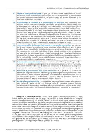 MEJORAR LAS ESCUELAS: ESTRATEGIAS PARA LA ACCIóN EN MÉxICO



           9.    Definir un liderazgo escolar eficaz: Al igual que con los docentes, México necesita definir
                 estándares claros de liderazgo y gestión para señalar a la profesión, y a la sociedad
                 en general: el conocimiento esencial, las habilidades y los valores asociados a los
                 directores de escuelas eficientes.
           10.   Profesionalizar la formación y el nombramiento de directores: Las habilidades que
                 requiere un director son distintas a las habilidades que requiere un docente, por lo que
                 el sistema necesita preparar a los líderes usando estándares como punto de partida. El
                 desarrollo del liderazgo debe ser considerado como un continuum. Esto implica alentar
                 la formación inicial de liderazgo, organizar programas de inducción, y garantizar la
                 formación en servicio para satisfacer las necesidades del contexto. El hecho de tener
                 un marco de estándares de liderazgo hará posible usar la evaluación de directores
                 para diagnosticar las habilidades clave que puede necesitar un director y encontrar
                 las opciones convenientes para adquirirlas. La asignación de puestos de directores de
                 escuela debe, en la medida de lo posible, realizarse a partir de una lista de candidatos
                 que comprueben, en base a los estándares, estar calificados para el cargo.
           11.   Construir capacidad de liderazgo instruccional en las escuelas y entre ellas: Las escuelas
                 mexicanas trabajan generalmente como unidades independientes, y por lo tanto
                 muchas tienen capacidades limitadas para, entre otras tareas de gestión, acceder a
                 los esquemas de desarrollo profesional de alta calidad basados en las necesidades
                 de la escuela. Las escuelas en donde existen buenas prácticas y de alta calidad deben
                 compartirlas con las escuelas que tienen una capacidad limitada para su propia mejora.
                 De lo contrario, las escuelas continuarán haciendo únicamente lo que saben hacer y
                 tendrán oportunidades muy limitadas para mejorar.
           12.   Incrementar la autonomía escolar: Para profesionalizar a los líderes y exigirles que rindan
                 cuentas, es necesario que participen en las decisiones clave que ocurren en su escuela,
                 tales como contratar o despedir docentes. Las estructuras de decisión que se adaptan a
                 sus contextos escolares también pueden tener un impacto positivo en su desempeño.
           13.   Garantizar el financiamiento para todas las escuelas: En la práctica, las escuelas no
                 tienen casi ninguna autonomía o fondos que puedan asignar a sus prioridades, y hay
                 una disparidad en los recursos disponibles para las escuelas en comunidades ricas y
                 en comunidades pobres. La distribución de recursos debe ser equitativa, evitando las
                 cargas burocráticas difíciles de sobrellevar para las escuelas.
           14.   Fortalecer la participación social: Los consejos escolares pueden ser un recurso importante
                 para mejorar la calidad escolar, pero el simple hecho de crearlos no generará alianzas
                 sociales eficaces. Los consejos escolares necesitan tener poder o influencia real sobre
                 aspectos importantes; así como suficiente información, formación y tansparencia.




              Guía para la implementación: Con el fin de lograr la transmisión desde la OCDE
          hacia México, es necesario que un grupo nacional de actores reflexione, se “apropie”
          de las recomendaciones y las adapte. Resulta absolutamente esencial que todos los
          actores participen como socios legítimos y responsables en la implementación de estas
          recomendaciones. Por ejemplo, diferentes estados pueden conducir distintos aspectos
          de estas recomendaciones y construir mecanismos que les permitan aprender los unos
          de los otros, evitando así que cada cual tenga que empezar desde el principio por su
          cuenta. Además, estas recomendaciones concuerdan con las metas establecidas por el
          Programa Sectorial de Educación 2007-2012 y la Alianza por la Calidad de la Educación.
          La Secretaría de Educación y todos los actores educativos tienen igual interés por crear
          en México una cultura profesional de la enseñanza mucho más sólida. Hacer el mejor
          uso posible de las iniciativas ya en curso y alinearlas con estas recomendaciones
          puede generar un mayor impulso que propicie el cambio.




ACUERDO DE COOPERACIóN MÉxICO-OCDE PARA MEJORAR LA CALIDAD DE LA EDUCACIóN © ocde 2010                                 7
 