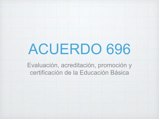ACUERDO 696
Evaluación, acreditación, promoción y
certificación de la Educación Básica
 