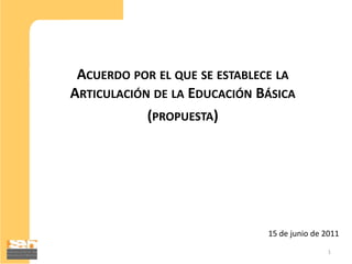 ACUERDO POR EL QUE SE ESTABLECE LA
ARTICULACIÓN DE LA EDUCACIÓN BÁSICA
            (PROPUESTA)




                              15 de junio de 2011
                                             1
 