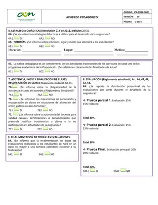 ACUERDO PEDAGÓGICO
CÓDIGO: IPA-PR02-FO01
VERSIÓN: 00
PÁGINA: 2 DE 5
6C. La salida pedagógica es un complemento de las actividades tradicionales de los currículos de cada uno de los
programas académicos de la Corporación. ¿Se establecen claramente las finalidades de éstas?
6C1. SI 6C2. NO
6. ESTRATEGIA DIDÁCTICAS (Resolución 014 de 2011, artículos 2 y 3).
6A. ¿Se socializan las estrategias didácticas a utilizar para el desarrollo de la asignatura?
6A1. SI 6A2. NO
6B. TUTORÍAS. ¿Se informa sobre el horario, lugar y medio que atenderá a los estudiantes?
6B1. SI 6B2. NO
Horarios: _________________________ Lugar: _________________________ Medios:_______________
__________________________________ ________________________________ ____________________
7. ASISTENCIA, INICIO Y FINALIZACIÓN DE CLASES,
RECUPERACIÓN DE CLASES (Reglamento estudiantil, Art. 71).
7A. ¿Se informa sobre la obligatoriedad de la
asistencia a clases de acuerdo al Reglamento Estudiantil?
7A1. SI 7A2. NO
7B. ¿Se informan los mecanismos de cancelación y
recuperación de clases en situaciones de alteración del
orden público o casos fortuitos?
7B1. SI 7B2. NO
7C. ¿Se informa sobre la autonomía del docente para
validad excusas, certificaciones o documentación que
pretenda justificar inasistencias a clases o la no
participación en actividades de la asignatura?
7C1. SI 7C2. NO
8. EVALUACIÓN (Reglamento estudiantil, Art. 44, 47, 48,
52, 53.
8A. ¿Se reporta la distribución porcentual de las
evaluaciones por corte durante el desarrollo de la
asignatura?
 Prueba parcial 1. Evaluación: 15%
15% restante:
Total 30%.
 Prueba parcial 2. Evaluación: 15%
15% restante:
Total 30%.
 Prueba Final. Evaluación principal: 20%
20% restante:
Total 40%.
10A1. SI 10A2. NO
9. RE-ALIMENTACIÓN DE TODAS LAS EVALUACIONES.
9A. ¿Se informa que la re-alimentación de todas las
evaluaciones realizadas a los estudiantes se hará en un
lapso no mayor a una semana calendario posterior a su
finalización?
9A1. SI 9A2. NO
 