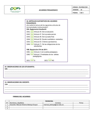 ACUERDO PEDAGÓGICO
CÓDIGO: IPA-PR02-FO01
VERSIÓN: 00
PÁGINA: 3 DE 5
FIRMAS DEL ACUERDO:
Asistentes
N° Nombres y Apellidos Correos Firma
1 Docente: Manuel Antonio Bedoya Duque manuel_bedoya@cun.edu.co
2
3
10. ARTÍCULOS SUSTANTIVOS DEL ACUERDO
PEDAGÓGICO.
¿Se realizó la lectura de los siguientes artículos de
normatividades institucionales?
10A. Reglamento Estudiantil:
10A1. Artículo 44. De la evaluación.
10A2. Artículo 47. De la prueba parcial.
10A3. Artículo 48. De la prueba final.
10A4. Artículo 52. Escala cuantitativa evaluativa.
10A5. Artículo 53. Criterios aprobatorios.
10A6. Artículo 71. De las obligaciones de los
estudiantes.
10B. Resolución 014 de 2011:
10B1. Artículo 2: de la salida pedagógica.
10B2. Artículo 3: finalidades de las salidas
pedagógicas.
10C1. SI 10C2. NO
10. OBSERVACIONES DE LOS ESTUDIANTES.
10A. _______________________________________________________________________________________
____________________________________________________________________________________________
____________________________________________________________________________________________
_________________________________________________________________________________________
11. OBSERVACIONES DEL DOCENTE.
11A. _______________________________________________________________________________________
____________________________________________________________________________________________
____________________________________________________________________________________________
_________________________________________________________________________________________
 