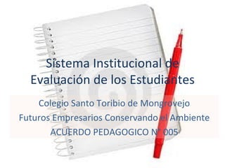 Sistema Institucional de
  Evaluación de los Estudiantes
    Colegio Santo Toribio de Mongrovejo
Futuros Empresarios Conservando el Ambiente
       ACUERDO PEDAGOGICO N° 005
 