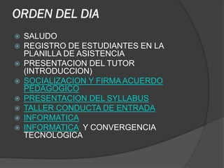 ORDEN DEL DIA










SALUDO
REGISTRO DE ESTUDIANTES EN LA
PLANILLA DE ASISTENCIA
PRESENTACION DEL TUTOR
(INTRODUCCION)
SOCIALIZACION Y FIRMA ACUERDO
PEDAGOGICO
PRESENTACION DEL SYLLABUS
TALLER CONDUCTA DE ENTRADA
INFORMATICA
INFORMATICA Y CONVERGENCIA
TECNOLOGICA

 
