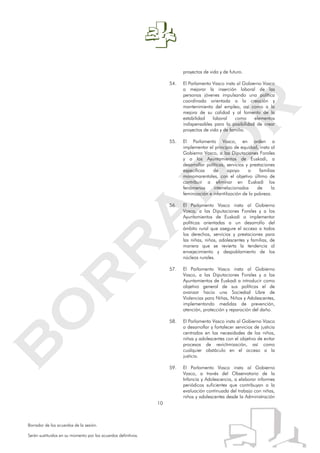 10
Borrador de los acuerdos de la sesión.
Serán sustituidos en su momento por los acuerdos definitivos.
proyectos de vida y de futuro.
54. El Parlamento Vasco insta al Gobierno Vasco
a mejorar la inserción laboral de las
personas jóvenes impulsando una política
coordinada orientada a la creación y
mantenimiento del empleo, así como a la
mejora de su calidad y al fomento de la
estabilidad laboral como elementos
indispensables para la posibilidad de crear
proyectos de vida y de familia.
55. El Parlamento Vasco, en orden a
implementar el principio de equidad, insta al
Gobierno Vasco, a las Diputaciones Forales
y a los Ayuntamientos de Euskadi, a
desarrollar políticas, servicios y prestaciones
específicas de apoyo a familias
monomarentales, con el objetivo último de
contribuir a eliminar en Euskadi los
fenómenos interrelacionados de la
feminización e infantilización de la pobreza.
56. El Parlamento Vasco insta al Gobierno
Vasco, a las Diputaciones Forales y a los
Ayuntamientos de Euskadi a implementar
políticas orientadas a un desarrollo del
ámbito rural que asegure el acceso a todos
los derechos, servicios y prestaciones para
las niñas, niños, adolescentes y familias, de
manera que se revierta la tendencia al
envejecimiento y despoblamiento de los
núcleos rurales.
57. El Parlamento Vasco insta al Gobierno
Vasco, a las Diputaciones Forales y a los
Ayuntamientos de Euskadi a introducir como
objetivo general de sus políticas el de
avanzar hacia una Sociedad Libre de
Violencias para Niñas, Niños y Adolescentes,
implementando medidas de prevención,
atención, protección y reparación del daño.
58. El Parlamento Vasco insta al Gobierno Vasco
a desarrollar y fortalecer servicios de justicia
centrados en las necesidades de los niños,
niñas y adolescentes con el objetivo de evitar
procesos de revictimización, así como
cualquier obstáculo en el acceso a la
justicia.
59. El Parlamento Vasco insta al Gobierno
Vasco, a través del Observatorio de la
Infancia y Adolescencia, a elaborar informes
periódicos suficientes que contribuyan a la
evaluación continuada del trabajo con niñas,
niños y adolescentes desde la Administración
 