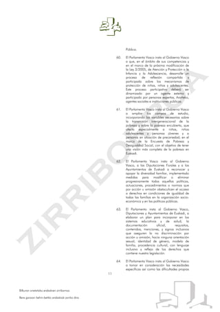 11
Bilkuran onetsitako erabakien zirriborroa.
Bere garaian behin-betiko erabakiak jarriko dira.
Pública.
60. El Parlamento Vasco insta al Gobierno Vasco
a que, en el ámbito de sus competencias y
en el marco de la próxima modificación de
la Ley 3/2005, de Atención y Protección a la
Infancia y la Adolescencia, desarrolle un
proceso de reflexión compartida y
participada sobre los mecanismos de
protección de niñas, niños y adolescentes.
Este proceso participativo deberá ser
dinamizado por un agente externo y
participado por personas expertas, Ararteko,
agentes sociales e instituciones públicas.
61. El Parlamento Vasco insta al Gobierno Vasco
a ampliar los campos de estudio,
incorporando las variables necesarias sobre
la transmisión intergeneracional de la
pobreza y sobre la pobreza encubierta, que
afecta especialmente a niñas, niños
adolescentes y personas jóvenes y a
personas en situación de precariedad; en el
marco de la Encuesta de Pobreza y
Desigualdad Social, con el objetivo de tener
una visión más completa de la pobreza en
Euskadi.
62. El Parlamento Vasco insta al Gobierno
Vasco, a las Diputaciones Forales y a los
Ayuntamientos de Euskadi a reconocer y
apoyar la diversidad familiar, implementado
medidas para modificar o eliminar
progresivamente todas aquellas políticas,
actuaciones, procedimientos o normas que
por acción u omisión obstaculicen el acceso
a derechos en condiciones de igualdad de
todas las familias en la organización socio-
económica y en las políticas públicas.
63. El Parlamento insta al Gobierno Vasco,
Diputaciones y Ayuntamientos de Euskadi, a
elaborar un plan para incorporar en los
sistemas educativos y de salud, la
documentación oficial, requisitos,
contenidos, menciones, y signos inclusivos
que aseguren la no discriminación por
acción u omisión, hacia ninguna orientación
sexual, identidad de género, modelo de
familia, procedencia cultural, con lenguaje
inclusivo y reflejo de los derechos que
contiene nuestra legislación.
64. El Parlamento Vasco insta al Gobierno Vasco
a tomar en consideración las necesidades
específicas así como las dificultades propias
 