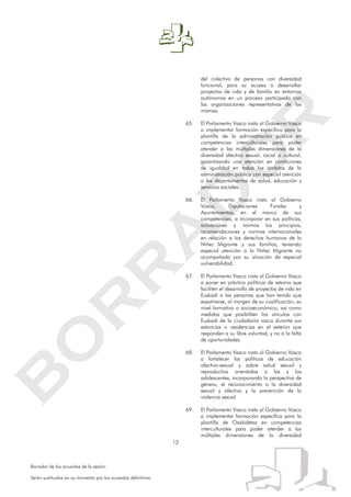 12
Borrador de los acuerdos de la sesión.
Serán sustituidos en su momento por los acuerdos definitivos.
del colectivo de personas con diversidad
funcional, para su acceso a desarrollar
proyectos de vida y de familia en entornos
autónomos en un proceso participado con
las organizaciones representativas de las
mismas.
65. El Parlamento Vasco insta al Gobierno Vasco
a implementar formación específica para la
plantilla de la administración pública en
competencias interculturales para poder
atender a las múltiples dimensiones de la
diversidad afectivo sexual, racial o cultural,
garantizando una atención en condiciones
de igualdad en todos los ámbitos de la
administración pública con especial atención
a los departamentos de salud, educación y
servicios sociales.
66. El Parlamento Vasco insta al Gobierno
Vasco, Diputaciones Forales y
Ayuntamientos, en el marco de sus
competencias, a incorporar en sus políticas,
actuaciones y normas los principios,
recomendaciones y normas internacionales
en relación a los derechos humanos de la
Niñez Migrante y sus familias, teniendo
especial atención a la Niñez Migrante no
acompañada por su situación de especial
vulnerabilidad.
67. El Parlamento Vasco insta al Gobierno Vasco
a poner en práctica políticas de retorno que
faciliten el desarrollo de proyectos de vida en
Euskadi a las personas que han tenido que
expatriarse, al margen de su cualificación, su
nivel formativo o socioeconómico, así como
medidas que posibiliten los vínculos con
Euskadi de la ciudadanía vasca durante sus
estancias o residencias en el exterior que
responden a su libre voluntad, y no a la falta
de oportunidades.
68. El Parlamento Vasco insta al Gobierno Vasco
a fortalecer las políticas de educación
afectivo-sexual y sobre salud sexual y
reproductiva orientadas a las y los
adolescentes, incorporando la perspectiva de
género, el reconocimiento a la diversidad
sexual y afectiva y la prevención de la
violencia sexual
69. El Parlamento Vasco insta al Gobierno Vasco
a implementar formación específica para la
plantilla de Osakidetza en competencias
interculturales para poder atender a las
múltiples dimensiones de la diversidad
 