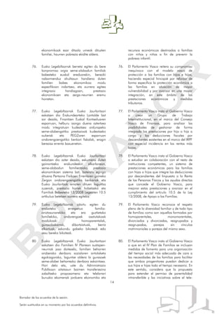 14
Borrador de los acuerdos de la sesión.
Serán sustituidos en su momento por los acuerdos definitivos.
ekonomikoak ezar ditzala umeak dituzten
familiei, haurren pobrezia ekidite aldera.
76. Eusko Legebiltzarrak berretsi egiten du bere
konpromiso argia seme-alabadun familiak
babesteko euskal ereduarekin, bereziki
nabarmenduz ahultasun handiena duten
familien babes ekonomikoa modu
espezifikoan indartzea, eta aurrera egitea
integrazio handiagoan, prestazio
ekonomikoen eta zerga-neurrien eremu
horretan.
77. Eusko Legebiltzarrak Eusko Jaurlaritzari
eskatzen dio Erakundearteko Lantalde bat
sor dezala, Finantzen Euskal Kontseiluaren
esparruan, helburu izango duena aztertzea
modu integratuan kudeatzea ardurapeko
seme-alabengatiko prestazioak kudeatzeko
aukerak eta PEGZaren esparruan
ondorengoengatiko kenkari fiskalak, eragin
bereziaz errenta baxuenetan.
78. Eusko Legebiltzarrak Eusko Jaurlaritzari
eskatzen dio azter dezala, eskumena duten
gainontzeko erakundeekin elkarlanean,
seme-alabadun familientzako prestazio
ekonomikoen sistema bat, bateratu egingo
dituena Pertsona Fisikoen Errentaren gaineko
Zergan ondorengoengatiko kenkariak eta
Eusko Jaurlaritzak ematen dituen laguntza
zuzenak, prestazio horiek hobetzeko eta
Familiak Babesteko 13/2008 Legearen 10.5
artikulua betetzen aurrera egiteko.
79. Eusko Legebiltzarrak aitortu egiten du
erabateko errespetua familia-
aniztasunarekiko eta era guztietako
familiekiko, ondorengoek osatutakoak
modukoak: homoparentalak,
gurasobakarrak, dibortziatuak, berriz
elkartuak, ezkondu gabeko bikoteak edo
sexu bereko bikoteak.
80. Eusko Legebiltzarrak Eusko Jaurlaritzari
eskatzen dio Familien IV Planean sustapen-
neurriak jaso daitezela, familien beharren
araberako denbora sozialaren antolaketa
egokiagorako, laguntze aldera bi gurasoek
seme-alabei beharrezko denbora eskaintzea.
Hori dela eta, uste du Administrazio
Publikoan aitatasun baimen transferiezina
zabaltzeko proposamena eta telelanari
buruzko ekomenak jarduera ekonomiko eta
recursos económicos destinados a familias
con niños y niñas a fin de prevenir la
pobreza infantil.
76. El Parlamento Vasco reitera su compromiso
inequívoco con el modelo vasco de
protección a las familias con hijos e hijas,
haciendo especial hincapié por reforzar de
forma específica la protección económica a
las familias en situación de mayor
vulnerabilidad y por avanzar en una mayor
integración, en este ámbito de las
prestaciones económicas y medidas
tributarias.
77. El Parlamento Vasco insta al Gobierno Vasco
a crear un Grupo de Trabajo
Interinstitucional, en el marco del Consejo
Vasco de Finanzas, para analizar las
posibilidades de gestionar de forma
integrada las prestaciones por hijo o hija a
cargo y las deducciones fiscales por
descendientes existentes en el marco del IRPF
con especial incidencia en las rentas más
bajas.
78. El Parlamento Vasco insta al Gobierno Vasco
a estudiar en colaboración con el resto de
instituciones competentes, un sistema de
prestaciones económicas para las familias
con hijas o hijos que integre las deducciones
por descendientes del Impuesto a la Renta
de las Personas Físicas y las ayudas directas
que concede el Gobierno Vasco, para
mejorar estas prestaciones y avanzar en el
cumplimiento del artículo 10.5 de la Ley
13/2008, de Apoyo a las Familias.
79. El Parlamento Vasco reconoce el respeto
pleno de la diversidad familiar y de todo tipo
de familias como son aquellas formadas por
homoparentales, monomarentales,
divorciados y divorciadas, reagrupados y
reagrupadas, parejas sin vínculos
matrimoniales o parejas del mismo sexo.
80. El Parlamento Vasco insta al Gobierno Vasco
a que en el IV Plan de Familias se incluyan
medidas de fomento para una organización
del tiempo social más adecuada de cara a
las necesidades de las familias para facilitar
que ambos progenitores puedan dedicar a
sus hijos e hijas todo el tiempo necesario. En
este sentido, considera que la propuesta
para extender el permiso de parentalidad
intransferible y las iniciativas sobre el tele-
 