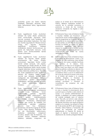 15
Bilkuran onetsitako erabakien zirriborroa.
Bere garaian behin-betiko erabakiak jarriko dira.
produktibo guztira ere hedatu beharko
liratekeela, beharrezko ekimenen bidez,
baita, beharrezkoak balira, lege-ekimenen
bidez ere.
81. Eusko Legebiltzarrak Eusko Jaurlaritzari
eskatzen dio bultza ditzala antolakuntza
sozial erantzunkidea lagunduko duten
neurriak, gurasoak modu partekatuan sar
daitezen seme-alaben hazkuntzan. Hori dela
eta, Familiei Laguntzeko IV. Planean kontuan
izango dira laguntza ekonomiko
espezifikoak, kontziliazioa hobetzea
ahalbidetuko dutenak familia-eremuan eta
gizarte eta hezkuntzako eremuan, arreta
berezia jarriz familia-errealitate berriek
dituzten ondorioetan.
82. Eusko Legebiltzarrak Eusko Jaurlaritzari
eskatzen dio lagundu ditzala gazteen
emantzipazioa eta bizitza proiektu
autonomoak, laguntzeko familia unitate
berriak sortzea zeintzuek, nahi badute,
ondorengoak izan ahalko dituzten, IV. Gazte
Planean jasotakoaren ildotik, zeinak ikuspegi
integrala eskaintzen baituen gazteriari buruz
bultzatu beharreko politikei buruz. Hori dela
eta, Eusko Legebiltzarrak Eusko Jaurlaritzari
eskatzen dio Gazteria Legea egiteko,
neurriak jaso daitezela, besteak beste,
enpleguaren eta etxebizitzaren eremuan,
zuzendutakoak gazteen emantzipazioa
ahalbidetzera, ezkutuko pobrezia gutxitzera
eta bizitza autonomoko proiektuak
finkatzera.
83. Eusko Legebiltzarrak Eusko Jaurlaritzari
eskatzen dio euskal gazteen emantzipazioa
sustatzeko eta kolektibo horren
etxebizitzarako sarbidea laguntzeko
–lehentasuna jarriz alokairukoan–, ezar
dezala gazteen kolektiboarentzako
lehentasuneko erreserba bat etxebizitza
babestuan. Horretarako, lehentasunezko
kolektibo gisa sartuko da kolektibo hori
etxebizitzarako eskubide subjektiboa
arautuko duen Arau Dekretuaren
garapenean, eta berrikusi egingo da 2012ko
urriaren 15eko Agindua, Etxebizitza, Herri
Lan eta Garraioetako sailburuarena,
etxebizitza eskatzaileen erregistroari
buruzkoa, bereziki bere III Kapitulua, non
arautzen baitiren Etxebiden etxebizitza
babestua esleitzeko erregimena eta
trabajo en el ámbito de la Administración
Pública, debieran trasladarse también al
conjunto de la actividad económica y
productiva a través de las iniciativas
necesarias incluyendo las legales si estas
fueran necesarias.
81. El Parlamento Vasco insta al Gobierno Vasco
a impulsar medidas que favorezcan una
organización social corresponsable en aras a
que los progenitores se involucren de forma
compartida en la crianza de los hijos e hijas.
En este sentido, en el IV Plan de Apoyo a las
Familias se tendrán en cuenta los apoyos
económicos específicos que permitan
mejorar la conciliación en el ámbito familiar
y socioeducativo con especial atención a las
consecuencias que tienen las nuevas
realidades familiares.
82. El Parlamento Vasco insta al Gobierno Vasco
a favorecer la emancipación juvenil y los
proyectos de vida autónomos, para facilitar
la formación de nuevas unidades familiares
que puedan, si lo desean, tener
descendencia, en línea con lo recogido en el
IV Plan Joven que ofrece una visión integral
sobre las políticas a afrontar en relación a la
juventud. Por ello, el Parlamento Vasco insta
al Gobierno Vasco a que en la elaboración
de la Ley de Juventud se recojan entre otras,
en el ámbito del empleo y la vivienda
medidas dirigidas a favorecer la
emancipación de los jóvenes, reducir la
pobreza encubierta y favorecer la
consolidación de proyectos de vida
autónoma.
83. El Parlamento Vasco insta al Gobierno Vasco
en aras a impulsar la emancipación de la
juventud vasca y a facilitar a este colectivo el
acceso a la vivienda preferentemente en
alquiler, a establecer una reserva preferente
de vivienda protegida para el colectivo
joven. Para ello, se incluirá a este colectivo
como colectivo prioritario en el desarrollo
del Decreto Normativo que regule el derecho
subjetivo a la vivienda y se revisará la Orden
de 15 de octubre de 2012, del Consejero de
Vivienda, Obras Públicas y Transportes, del
registro de solicitantes de vivienda,
especialmente su Capitulo III, donde se
regula el régimen y baremación de la
adjudicación de vivienda protegida Etxebide.
 