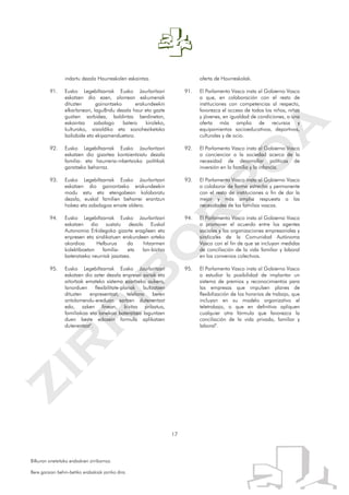 17
Bilkuran onetsitako erabakien zirriborroa.
Bere garaian behin-betiko erabakiak jarriko dira.
indartu dezala Haurreskolen eskaintza.
91. Eusko Legebiltzarrak Eusko Jaurlaritzari
eskatzen dio ezen, alorrean eskumenak
dituzten gainontzeko erakundeekin
elkarlanean, lagu8ndu dezala haur eta gazte
guztien sarbidea, baldintza berdinetan,
eskaintza zabalago batera kiroleko,
kulturako, aisialdiko eta sozioheziketako
baliabide eta ekipamenduetara.
92. Eusko Legebiltzarrak Eusko Jaurlaritzari
eskatzen dio gizartea kontzientziatu dezala
familia- eta haurreria-inbertsioko politikak
garatzeko beharraz.
93. Eusko Legebiltzarrak Eusko Jaurlaritzari
eskatzen dio gainontzeko erakundeekin
modu estu eta etengabean kolaboratu
dezala, euskal familien beharrei erantzun
hobea eta zabalagoa emate aldera.
94. Eusko Legebiltzarrak Eusko Jaurlaritzari
eskatzen dio sustatu dezala Euskal
Autonomia Erkidegoko gizarte eragileen eta
enpresen eta sindikatuen erakundeen arteko
akordioa. Helburua da hitzarmen
kolektiboetan familia- eta lan-bizitza
bateratzeko neurriak jasotzea.
95. Eusko Legebiltzarrak Eusko Jaurlaritzari
eskatzen dio azter dezala enpresei sariak eta
aitortzak emateko sistema ezartzeko aukera,
lanorduen flexibilitate-planak bultzatzen
dituzten enpresentzat, telelana beren
antolamendu-ereduan sartzen dutenentzat
edo, azken finean, bizitza pribatua,
familiakoa eta lanekoa bateratzea laguntzen
duen beste edozein formula aplikatzen
dutenentzat".
oferta de Haurreskolak.
91. El Parlamento Vasco insta al Gobierno Vasco
a que, en colaboración con el resto de
instituciones con competencias al respecto,
favorezca el acceso de todos los niños, niñas
y jóvenes, en igualdad de condiciones, a una
oferta más amplia de recursos y
equipamientos socioeducativos, deportivos,
culturales y de ocio.
92. El Parlamento Vasco insta al Gobierno Vasco
a concienciar a la sociedad acerca de la
necesidad de desarrollar políticas de
inversión en la familia y la infancia.
93. El Parlamento Vasco insta al Gobierno Vasco
a colaborar de forma estrecha y permanente
con el resto de instituciones a fin de dar la
mejor y más amplia respuesta a las
necesidades de las familias vascas.
94. El Parlamento Vasco insta al Gobierno Vasco
a promover el acuerdo entre los agentes
sociales y las organizaciones empresariales y
sindicales de la Comunidad Autónoma
Vasca con el fin de que se incluyan medidas
de conciliación de la vida familiar y laboral
en los convenios colectivos.
95. El Parlamento Vasco insta al Gobierno Vasco
a estudiar la posibilidad de implantar un
sistema de premios y reconocimientos para
las empresas que impulsen planes de
flexibilización de los horarios de trabajo, que
incluyan en su modelo organizativo el
teletrabajo, o que en definitiva apliquen
cualquier otra fórmula que favorezca la
conciliación de la vida privada, familiar y
laboral".
 