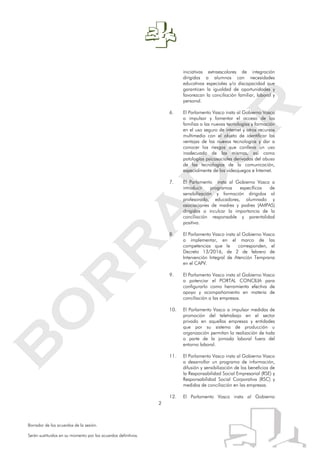 2
Borrador de los acuerdos de la sesión.
Serán sustituidos en su momento por los acuerdos definitivos.
iniciativas extraescolares de integración
dirigidas a alumnos con necesidades
educativas especiales y/o discapacidad que
garanticen la igualdad de oportunidades y
favorezcan la conciliación familiar, laboral y
personal.
6. El Parlamento Vasco insta al Gobierno Vasco
a impulsar y fomentar el acceso de las
familias a las nuevas tecnologías y formación
en el uso seguro de internet y otros recursos
multimedia con el objeto de identificar las
ventajas de las nuevas tecnologías y dar a
conocer los riesgos que conlleva un uso
inadecuado de las mismas, así como
patologías psicosociales derivadas del abuso
de las tecnologías de la comunicación,
especialmente de los videojuegos e Internet.
7. El Parlamento insta al Gobierno Vasco a
introducir programas específicos de
sensibilización y formación dirigidos al
profesorado, educadores, alumnado y
asociaciones de madres y padres (AMPAS)
dirigidos a inculcar la importancia de la
conciliación responsable y parentalidad
positiva.
8. El Parlamento Vasco insta al Gobierno Vasco
a implementar, en el marco de las
competencias que le corresponden, el
Decreto 13/2016, de 2 de febrero de
Intervención Integral de Atención Temprana
en el CAPV.
9. El Parlamento Vasco insta al Gobierno Vasco
a potenciar el PORTAL CONCILIA para
configurarlo como herramienta efectiva de
apoyo y acompañamiento en materia de
conciliación a las empresas.
10. El Parlamento Vasco a impulsar medidas de
promoción del teletrabajo en el sector
privado en aquellas empresas y entidades
que por su sistema de producción u
organización permitan la realización de toda
o parte de la jornada laboral fuera del
entorno laboral.
11. El Parlamento Vasco insta al Gobierno Vasco
a desarrollar un programa de información,
difusión y sensibilización de los beneficios de
la Responsabilidad Social Empresarial (RSE) y
Responsabilidad Social Corporativa (RSC) y
medidas de conciliación en las empresas.
12. El Parlamento Vasco insta al Gobierno
 