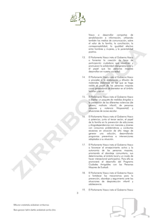 3
Bilkuran onetsitako erabakien zirriborroa.
Bere garaian behin-betiko erabakiak jarriko dira.
Vasco a desarrollar campañas de
sensibilización e información, utilizando
también los medios de comunicación, sobre
el valor de la familia, la conciliación, la
corresponsabilidad, la igualdad efectiva
entre hombres y mujeres, y la parentalidad
positiva.
13. El Parlamento Vasco insta al Gobierno Vasco
a fomentar la creación de foros de
participación ciudadana que visualicen y
promuevan la solidaridad intergeneracional y
el papel que las personas mayores
desarrollan en nuestra sociedad.
14. El Parlamento Vasco insta al Gobierno Vasco
a proceder a la elaboración y difusión de
materiales didácticos en los que se haga
visible el papel de las personas mayores
como generadoras de bienestar en el ámbito
familiar y social.
15. El Parlamento Vasco insta al Gobierno Vasco
a diseñar un paquete de medidas dirigidas a
la prevención de las diferentes violencias (de
género, maltrato infantil, de personas
mayores y violencia filioparental) y
situaciones de acoso escolar.
16. El Parlamento Vasco insta al Gobierno Vasco
a potenciar, junto al tercer sector, el papel
de la familia en la prevención de adicciones
y drogodependencias con menores y jóvenes
con consumos problemáticos y conductas
excesivas en situación de alto riesgo de
generar una adicción, desarrollando
programas preventivos e intervenciones
adaptadas a su situación.
17. El Parlamento Vasco insta al Gobierno Vasco
a favorecer el envejecimiento activo y la
autonomía de las personas mayores,
priorizando el abordaje comunitario, sus
determinantes, el ámbito local y un modo de
hacer intersectorial participativo. Para ello se
promoverá el desarrollo del Programa
Ciudades Amigables con las Personas
Mayores de Euskadi.
18. El Parlamento Vasco insta al Gobierno Vasco
a fortalecer los mecanismos para la
prevención, abordaje y seguimiento ante las
situaciones de desprotección infantil y
adolescencia.
19. El Parlamento Vasco insta al Gobierno Vasco
 