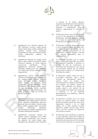 4
Borrador de los acuerdos de la sesión.
Serán sustituidos en su momento por los acuerdos definitivos.
a impulsar en el ámbito educativo
programas de sensibilización de la población
joven en hábitos de vida saludables y de
prevención y sensibilización sobre la
violencia, especialmente la violencia de
género.
20. El Parlamento Vasco insta al Gobierno Vasco
a que una vez presentada la Estrategia de
Alimentación Saludable elabore y presente
en el plazo de cinco meses un Plan de
Prevención de la Obesidad Infantil.
21. Legebiltzarrak Foru Aldundiei eskatzen die
adin txikikoaren onuraren irizpide gorena
txertatu dezala beren politika publikoko arlo
guztietan, bereziki bere ardurapean
menpekotasuna duten adin txikikoak dituzten
familiei bideratutako prestazio eta
zerbitzuetan.
22. Legebiltzarrak adierazten du enplegu duinik
gabe ez dela posible ez kontziliazio politika
iraunkorrik garatzea, ez bizitza egitasmo
autonomorik planifikatzea. Hortaz,
Legebiltzarrak Jaurlaritzari eskatzen dio
kalitatezko enplegua sortu eta mantentzea
izan dadila bere politika publikoen helburu
nagusietarikoa.
23. Legebiltzarrak, kontuan izanik Euskadiko
Autonomia Erkidegoak laneko bitartekaritza
eta enplegu-politika aktiboen funtzioak
egiten diharduela, Estatuko Gobernuari
hertsiki eskatzen dio transferitu ditzala
enplegurako politika pasiboak. Horrek
ahalbidetuko ditu enplegu-politika propio
bat eta enplegurako zerbitzu publikoen
arreta kongruente eta koherenteago bat,
euskal gizartearen arazo eta erronkei era
egokian erantzuteko.
24. Legebiltzarrak adierazten du egungo egoeran
beharrezkoa dela soldaten igoera orokor bati
ekitea, negoziazio kolektiboaren esparruan
gauzatuko dena, eta helburu bikoitza izango
duena. Batetik, langileek azken urte hauetan
erosteko ahalmenean galdutakoa
berreskuratzea eta, bestetik, aberastasunaren
banaketa bidezkoagoa bultzatzea.
25. Legebiltzarrak Jaurlaritzari eskatzen dio
datozen urteotan erkidegoan eman behar
den langileen erreleborako plan ordenatu
eta eraginkor bat aurkez dezala, egun
langabezia eta prekarietate maila handienak
21. El Parlamento insta a las diputaciones forales
a incluir el superior criterio del interés del y
la menor en todos los ámbitos de sus
políticas públicas, especialmente en las
prestaciones y servicios dirigidos a familias
con menores dependientes bajo su
responsabilidad.
22. El Parlamento manifiesta que sin empleo
digno no es posible desarrollar una política
de conciliación sostenible, ni planificar un
proyecto de vida. En consecuencia, el
Parlamento insta al Gobierno a que uno de
los principales objetivos de sus políticas
públicas sea la creación y el mantenimiento
de empleo de calidad.
23. El Parlamento, habida cuenta de que la
Comunidad Autónoma vasca cumple
funciones de intermediación laboral y
políticas activas de empleo, insta
encarecidamente al Gobierno del Estado a
que transfiera las políticas pasivas de
empleo. Ello posibilitará una política de
empleo propia y una atención de los
servicios públicos de empleo más congruente
y coherente, a fin de responder
adecuadamente a los problemas y retos de
la sociedad vasca.
24. El Parlamento manifiesta que en la actual
situación es necesario aplicar una subida
general de salarios, dentro del marco de la
negociación colectiva y con un doble
objetivo. Por un lado, recuperar el poder
adquisitivo perdido durante estos últimos
años y, por otro, impulsar una distribución
más justa de la riqueza.
25. El Parlamento insta al Gobierno a presentar
un plan ordenado y eficaz para el relevo de
trabajadoras y trabajadores que se debe dar
durante los próximos años en la Comunidad,
a fin de que los colectivos con mayores tasas
 