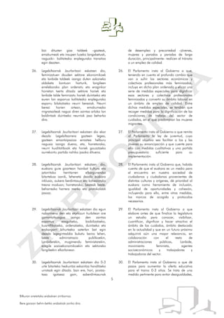 5
Bilkuran onetsitako erabakien zirriborroa.
Bere garaian behin-betiko erabakiak jarriko dira.
bizi dituzten giza taldeek –gazteak,
emakumeak eta iraupen luzeko langabetuak,
nagusiki– kalitatezko enplegurako transitoa
egin dezaten.
26. Legebiltzarrak Jaurlaritzari eskatzen dio,
feminizatuen dauden sektore ekonomikoek
eta lanbide taldeek izango duten sakoneko
aldaketa kontuan harturik, langileen
erreleborako plan ordenatu eta eraginkor
horretan txerta ditzala sektore horiek eta
lanbide talde feminizatu horiek duintzeko eta
euren lan esparrua kalitatezko enplegurako
esparru bilakatzeko neurri bereziak. Neurri
berezi horien artean, emakumezko
migratzaileak nagusi diren zaintza arloko lan
baldintzak duintzeko neurriak jaso beharko
dira.
27. Legebiltzarrak Jaurlaritzari eskatzen dio ekar
dezala Legebiltzarrera gazteen legea,
gazteen emantzipazioa erraztea helburu
nagusia izango duena, eta, horretarako,
neurri kualitatiboak eta horiek gauzatzeko
aurrekontu partida nahiko jasoko dituena.
28. Legebiltzarrak Jaurlaritzari eskatzen dio,
euskara gure gizartean hainbat kultura eta
jatorritako herritarren elkargunerako
bitartekoa izanik, lehenetsi dezala euskara
inklusio, aukera berdintasun eta kohesiorako
tresna moduan; horretarako, besteak beste,
beharrezko harrera marko eta protokoloak
jasoaz.
29. Legebiltzarrak Jaurlaritzari eskatzen dio egun
nabarmena den eta etorkizun hurbilean are
garrantzitsuagoa izango den zaintza
esparrua ezagutzeko, bisibilizatzeko,
kuantifikatzeko, ordenatzeko, duintzeko eta
erakargarri bihurtzeko azterlan bat egin
dezala legegintzaldia bukatu baino lehen,
beste administrazio publikoekin,
Lanbiderekin, mugimendu feministarekin,
eragile sozioekonomikoekin eta sektoreko
langileekin elkarlanean.
30. Legebiltzarrak Jaurlaritzari eskatzen dio 0-3
urte bitarteko hezkuntza eskaintza handitzeko
urratsak egin ditzala. Izan ere, hori, jaiotza-
tasa igotzeaz gain, ezberdintasunak
de desempleo y precariedad –jóvenes,
mujeres y parados y paradas de larga
duración, principalmente- realicen el tránsito
a un empleo de calidad.
26. El Parlamento insta al Gobierno a que,
teniendo en cuenta el profundo cambio que
van a sufrir los sectores económicos y
colectivos profesionales más feminizados,
incluya en dicho plan ordenado y eficaz una
serie de medidas especiales para dignificar
esos sectores y colectivos profesionales
feminizados y convertir su ámbito laboral en
un ámbito de empleo de calidad. Entre
dichas medidas especiales, se tendrán que
recoger medidas para la dignificación de las
condiciones de trabajo del sector de
cuidados, en el que predominan las mujeres
migrantes.
27. El Parlamento insta al Gobierno a que remita
al Parlamento la ley de juventud, cuyo
principal objetivo sea facilitar a los y las
jóvenes su emancipación y que cuente para
ello con medidas cualitativas y una partida
presupuestaria suficiente para su
implementación.
28. El Parlamento insta al Gobierno que, habida
cuenta de que el euskara es un medio para
el encuentro en nuestra sociedad de
ciudadanos y ciudadanas provenientes de
distintas culturas y orígenes, dé prioridad al
euskara como herramienta de inclusión,
igualdad de oportunidades y cohesión,
incluyendo para ello, entre otras medidas,
los marcos de acogida y protocolos
necesarios.
29. El Parlamento insta al Gobierno a que
elabore antes de que finalice la legislatura
un estudio para conocer, visibilizar,
cuantificar, dignificar y hacer atractivo el
ámbito de los cuidados, ámbito destacado
en la actualidad y que en un futuro próximo
adquirirá aún una mayor relevancia, en
colaboración con el resto de
administraciones públicas, Lanbide,
movimiento feminista, agentes
socioeconómicos y trabajadores y
trabajadoras del sector.
30. El Parlamento insta al Gobierno a que dé
pasos para aumentar la oferta educativa
para el tramo 0-3 años. Se trata de una
medida pertinente para evitar desigualdades,
 