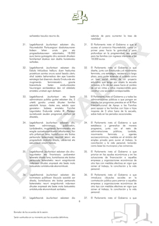 6
Borrador de los acuerdos de la sesión.
Serán sustituidos en su momento por los acuerdos definitivos.
saihesteko taxuzko neurria da.
31. Legebiltzarrak Jaurlaritzari eskatzen dio,
Haurreskolak Partzuergoan doakotasunaren
bidean lehen urrats gisa eta
progresibotasunean sakontzeko, 18.000
euro baino gutxiagoko diru sarrerak dituztezn
familientzat doakoa izan dadila horietarako
sarbidea.
32. Legebiltzarrak Jaurlaritzari eskatzen dio
Eskola Inklusiboa helburu duen hezkuntza
proiektuan zaintza onura sozial bezala ulertu
ahal izateko beharrezkoa den epe luzerako
estrategia bat diseinatu dezala Emakunde eta
mugimendu feministarekin, gizarte
koerantzule baten eraikuntzarako
haurrengan ezinbestekoa den rol aldaketa
emateko urratsak egin daitezen.
33. Legebiltzarrak Jaurlaritzari eta beste
administrazio publiko guztiei eskatzen die, 3
urtetik gorako umeak dituzten familiei
eskolatik kanpo –batez ere, eskola opor
garaietan– babesa emateko Familiei
Laguntzeko Erakunde arteko III. Planean
aurreikusiak zeuden programak martxan jar
ditzatela.
34. Legebiltzarrak Jaurlaritzari eskatzen dio,
beste administrazio publikoekin,
Lanbiderekin, mugimendu feministarekin eta
eragile sozioekonomikoekin elkarlanean, lan
arlo pribatuan lana, kontziliazioa eta bizitza
pertsonala bateratzeko neurriak ezarri eta
progresiboki orokortu ditzala, udalerriak eta
eskualdeak oinarri hartuta.
35. Legebiltzarrak Jaurlaritzari eskatzen dio diru-
laguntzetan eta finantziazio jardueretan
lehenetsi ditzala lana, kontziliazioa eta bizitza
pertsonala bateratzeko neurri eraginkorrak
indarrean dituzten enpresak eta beste mota
batzuetako antolakunde ekonomikoak.
36. Legebiltzarrak Jaurlaritzari eskatzen dio
kontratazio publikoan klausula sozialak sar
ditzala, kontziliazioa eta bizitza pertsonala
bateratzeko neurri eraginkorrak indarrean
dituzten enpresak eta beste mota batzuetako
antolakunde ekonomikoak saritzeko.
37. Legebiltzarrak Jaurlaritzari eskatzen dio
además de para aumentar la tasa de
natalidad.
31. El Parlamento insta al Gobierno a que el
acceso al consorcio Haurreskolak, como un
primer paso hacia la gratuidad y para
profundizar en la progresividad, sea gratis
para las familias con ingresos inferiores a los
18.000 euros.
32. El Parlamento insta al Gobierno a que
diseñe, junto con Emakunde y el movimiento
feminista, una estrategia, necesaria y a largo
plazo, para poder entender el cuidado como
un bien social dentro de un proyecto
educativo que tenga por objeto la escuela
inclusiva, a fin de dar pasos hacia el cambio
de rol en niñas y niños imprescindible para
construir una sociedad corresponsable.
33. El Parlamento insta al Gobierno y a todas las
administraciones públicas a que pongan en
marcha los programas previstos en el III Plan
Interinstitucional de Apoyo a las Familias
para apoyar a las familias con hijas o hijos
mayores de 3 años fuera de la escuela,
sobre todo en los periodos vacacionales.
34. El Parlamento insta al Gobierno a que
establezca y generalice de manera
progresiva, junto con el resto de
administraciones públicas, Lanbide,
movimiento feminista y agentes
socioeconómicos, medidas en el ámbito del
empleo privado para aunar el trabajo, la
conciliación y la vida personal, tomando
como base los municipios y las comarcas.
35. El Parlamento insta al Gobierno a que
priorice en las ayudas económicas y en las
actuaciones de financiación a aquellas
empresas y organizaciones económicas de
otro tipo con medidas efectivas en vigor que
aúnen el trabajo, la conciliación y la vida
personal.
36. El Parlamento insta al Gobierno a que
introduzca cláusulas sociales en la
contratación pública para premiar a aquellas
empresas y organizaciones económicas de
otro tipo con medidas efectivas en vigor que
aúnen el trabajo, la conciliación y la vida
personal.
37. El Parlamento insta al Gobierno a que
 