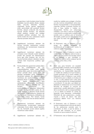 7
Bilkuran onetsitako erabakien zirriborroa.
Bere garaian behin-betiko erabakiak jarriko dira.
zaurgarritasun maila handiena duten familiak
babesteko neurriak zabaldu ditzala –besteak
beste, ama-aita bakarreko familiak,
migranteak, familia ugariak, ezgaitasuna
duten seme-alabak edo gurasoak dituzten
familiak, adopzio anizkunak edo harreran
haurrak dituzten familiak–, eta lehenetsi
ditzala prestazio sozialen zein enplegu
sustatzeko politiken sarbidean. Izan ere,
familia horiek dira haur pobreziaren tasarik
altuenak pairatzen dituztenak.
38. Legebiltzarrak Jaurlaritzari eskatzen dio
haurren kontrako indarkeriaren aurkako
sensibilizazio eta kontzientziazio kanpainak
abian jar ditzala.
39. Legebiltzarrak Jaurlaritzari eskatzen dio
jarraipena eman diezaiela euskal eskoletan
ematen den jazarpen eta ziberjazarpenari
buruz egin diren txostenei, eta, oro har,
haurren kontrako edozein indarkeria motaren
aurkako bere konpromiso publikoa ager
dezala.
40. Erantzunkidea den gizarte bat sustatze aldera
eta lan produktiboaren eta lan
erreproduktiboaren arteko oreka berriak
sustatze aldera, gizon eta emakumeak neurri
berean partaide dituen zaintza eredu bat
garatzea ezinbesteko izanik, Legebiltzarrak
Jaurlaritzari eskatzen dio urtebeteko epean
kontziliazio eta erantzunkidetasun politikak
zehaztuko dituen 4 urterako plan berezitu bat
ekar dezala Legebiltzarrera bere
eztabaidarako. Mugimendu feministarekin
elkarlanean diseinatu beharko den plan
horretan, kontziliazioa eta
erantzunkidetasuna bultzatzera bideratutako
prestazio eta laguntza sorta jasoko da, eta
horren diseinuan 4 elementu hauek hartuko
dira kontuan: unibertsaltasuna, prestazio eta
laguntza horien titulartasuna, zenbatekoa eta
ordaintzeko modua. Plan berezitu horrek
memoria ekonomiko bat ere txertatu beharko
du.
41. Legebiltzarrak Jaurlaritzari eskatzen dio
kontziliaziorako aurreikusitako prestazioak
ordaintzeko forma aldatu dezala berehala,
hau da, hemendik aurrera eskaria egiteko
momentuan ordain ditzala.
42. Legebiltzarrak Jaurlaritzari eskatzen dio
amplíe las medidas para proteger a familias
con alto nivel de vulnerabilidad –entre otras,
familias monoparentales o monomarentales,
migrantes, familias numerosas, familias con
hijos e hijas, padres o madres con
discapacidad, familias con adopciones
múltiples o con niñas o niños en acogida– y
a que priorice su acceso tanto a prestaciones
sociales como a políticas para el fomento
del empleo, puesto que son estas familias las
que sufren las tasas más altas de pobreza
infantil.
38. El Parlamento insta al Gobierno a que
ponga en marcha campañas de
sensibilización y concienciación contra la
violencia contra niñas y niños.
39. El Parlamento insta al Gobierno a que dé
continuidad a los informes sobre el acoso y
ciberacoso que se da en las escuelas vascas
y, en general, a que manifieste su
compromiso público contra cualquier tipo de
violencia contra niñas y niños.
40. Dado que, para fomentar una sociedad
corresponsable y fomentar nuevos equilibrios
entre el trabajo productivo y el trabajo
reproductivo, es imprescindible desarrollar
un modelo de cuidados en el que hombres y
mujeres participen en la misma medida, el
Parlamento insta al Gobierno a que remita
al Parlamento para su debate, en el plazo de
un año, un plan especial para cuatro años
que concrete políticas de corresponsabilidad
y conciliación. En ese plan, que deberá ser
diseñado en colaboración con el movimiento
feminista, se recogerá un conjunto de
prestaciones y ayudas destinadas al impulso
de la conciliación y de la corresponsabilidad,
y en su diseño se tendrán en cuenta los
siguientes cuatro elementos: universalidad,
titularidad de esas prestaciones y ayudas,
importe y forma de abono. Ese plan
económico deberá incluir una memoria
económica.
41. El Parlamento insta al Gobierno a que
cambie inmediatamente la fórmula de abono
de las prestaciones previstas para la
conciliación, es decir, a que las abone, a
partir de este momento, en el mismo
momento en que se realiza la solicitud.
42. El Parlamento insta al Gobierno a que cree
 