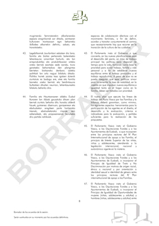 8
Borrador de los acuerdos de la sesión.
Serán sustituidos en su momento por los acuerdos definitivos.
mugimendu feministarekin elkarlanerako
espazio eraginkorrak sor ditzala, zaintzaren
kulturaren trantsizioan egin beharreko
ibilbidea elkarrekin definitu, adostu eta
transitatzeko.
43. Legebiltzarrak Jaurlaritzari eskatzen dio lana,
familia eta bizitza pertsonala bateratzeko
lehentasuna oinarritzat harturik, eta lan
erreproduktibo eta produktiboaren arteko
oreka berriak ezartzea xede izanda, ituna
garatzeko beharrezkoa den plangintza
berrietan bizitzarako denbora izateko
politikak lan arlo nagusi bilakatu ditzala.
Politika horiek jaiotza tasa igotzen dutenik
ziurtatuta ez badago ere, etxe eta familia
barneko oreka berriak eta berdintasuna
bultzatzen dituzten neurrian, lehentasunezko
bilakatu beharko dira.
44. Familia eta Haurtzaroaren aldeko Euskal
Itunaren lan ildoak gauzatuko dituen plan
berriak ziurtatu beharko ditu honako alderdi
hauek, gutxienez: diseinuan, garapenean eta
ebaluaketan eragileen parte hartzerako
tresnak, ebaluaketarako irizpide zein
adierazleak, eta proposamenak burutzeko
diru partida nahikoak.
espacios de colaboración efectivos con el
movimiento feminista, a fin de definir,
acordar y transitar conjuntamente el camino
que necesariamente hay que recorrer en la
transición de la cultura de los cuidados.
43. El Parlamento insta al Gobierno a que
convierta, en las nuevas planificaciones para
el desarrollo del pacto, en área de trabajo
principal las políticas para disponer de
tiempo para la vida, tomando como base la
prioridad para aunar trabajo, familia y vida
personal y a fin de establecer nuevos
equilibrios entre el trabajo productivo y el
trabajo reproductivo. A pesar de que no se
pueda asegurar que esas políticas sirvan
para incrementar la tasa de natalidad, en la
medida en que impulsan nuevos equilibrios e
igualdad tanto en el hogar como en la
familia, deben ser tratados con prioridad.
44. El nuevo plan que ejecute las líneas de
trabajo del Pacto Vasco por las Familias y la
Infancia deberá garantizar, como mínimo,
los siguientes aspectos: herramientas para la
participación de los agentes en el diseño, el
desarrollo y la evaluación, criterios e
indicadores para la evaluación, y partidas
suficientes para la realización de las
propuestas.
45. El Parlamento Vasco insta al Gobierno
Vasco, a las Diputaciones Forales y a los
Ayuntamientos de Euskadi, a que incorporen
entre los principios rectores del IV Plan
Interinstitucional de apoyo a las Familia, el
principio de Interés Superior de las niñas,
niños y adolescentes, atendiendo a la
legislación internacional, nacional y
autonómica vigente en la materia.
46. El Parlamento Vasco insta al Gobierno
Vasco, a las Diputaciones Forales y a los
Ayuntamientos de Euskadi, a incorporar el
Principio de Igualdad de Trato y No
Discriminación por motivos de origen racial,
étnico o nacional y por orientación o
identidad sexual e identidad de género entre
los principios rectores del IV Plan
interinstitucional de apoyo a las Familias.
47. El Parlamento Vasco insta al Gobierno
Vasco, a las Diputaciones Forales y a los
Ayuntamientos de Euskadi, a incorporar el
Principio de Igualdad de Oportunidades de
mujeres (niñas, adolescentes y adultas) y
hombres (niños, adolescentes y adultos) entre
 