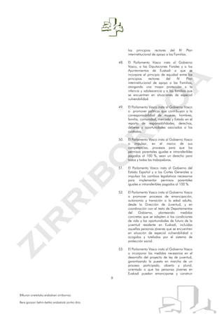 9
Bilkuran onetsitako erabakien zirriborroa.
Bere garaian behin-betiko erabakiak jarriko dira.
los principios rectores del IV Plan
interinstitucional de apoyo a las Familias.
48. El Parlamento Vasco insta al Gobierno
Vasco, a las Diputaciones Forales y a los
Ayuntamientos de Euskadi a que se
incorpore el principio de equidad entre los
principios rectores del IV Plan
interinstitucional de apoyo a las Familias,
otorgando una mayor protección a la
infancia y adolescencia y a las familias que
se encuentren en situaciones de especial
vulnerabilidad.
49. El Parlamento Vasco insta al Gobierno Vasco
a promover políticas que contribuyan a la
corresponsabilidad de mujeres, hombres,
familia, comunidad, mercado y Estado en el
reparto de responsabilidades, derechos,
deberes y oportunidades asociados a los
cuidados.
50. El Parlamento Vasco insta al Gobierno Vasco
a impulsar, en el marco de sus
competencias, procesos para que los
permisos parentales iguales e intransferibles
pagados al 100 %, sean un derecho para
todos y todas las trabajadoras.
51. El Parlamento Vasco insta al Gobierno del
Estado Español y a las Cortes Generales a
impulsar los cambios legislativos necesarios
para implementar permisos parentales
iguales e intransferibles pagados al 100 %.
52. El Parlamento Vasco insta al Gobierno Vasco
a promover procesos de emancipación,
autonomía y transición a la edad adulta,
desde la Dirección de Juventud, y en
coordinación con el resto de Departamentos
del Gobierno, planteando medidas
concretas que se adapten a las condiciones
de vida y las oportunidades de futuro de la
juventud residente en Euskadi, incluidas
aquellas personas jóvenes que se encuentren
en situación de especial vulnerabilidad o
acogidos y tutelados por el sistema de
protección social.
53. El Parlamento Vasco insta al Gobierno Vasco
a incorporar las medidas necesarias en el
desarrollo del proyecto de ley de juventud,
garantizando la puesta en marcha de un
proceso participado, abierto y plural,
orientado a que las personas jóvenes en
Euskadi puedan emanciparse y construir
 