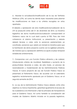  
	
  	
  
14	
  
6.- Abordar la actualización/modificación de la Ley de Territorios
Históricos (LTH), así como las demás leyes necesarias para plasmar
las modificaciones en base a los criterios recogidos en estos
apartados.
El debate y aprobación de esta modificación/actualización de la
LTH se producirá antes del 31 de diciembre de 2015. La iniciativa
legislativa de dicha modificación/actualización corresponderá al
Gobierno vasco de la cual dará cuenta al PSE. Para dar total
coherencia al sistema institucional, su presentación y debate
deberá llevarse a cabo ante la ponencia parlamentaria ya
constituida, ponencia que velará y/o tomará la iniciativa para que
la tramitación de dicho proyecto cuente con la agilidad suficiente,
de manera que su aprobación definitiva se ajuste al plazo temporal
establecido anteriormente.
7.- Compromiso con una Función Pública eficiente y de calidad,
introduciendo criterios de movilidad, flexibilidad y aumento de la
productividad, llevando a cabo, de este modo, un proceso de
racionalización y modernización de las Administraciones Públicas
Vascas. El nuevo proyecto de Ley de Función Pública Vasca se
presentará al Parlamento Vasco, de acuerdo con el calendario
legislativo recientemente aprobado por el Gobierno Vasco, en el
segundo semestre de 2014.
8.- La Ley de la Administración Pública Vasca deberá, entre otros
objetivos no menos importantes, garantizar igualmente el acceso de
los ciudadanos a la información y fijar los principios de transparencia
para el Gobierno Vasco. Así como también la consolidación del
modelo de Gobierno Abierto iniciado en la pasada legislatura,
 