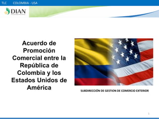 TLC   COLOMBIA - USA




          Acuerdo de
          Promoción
      Comercial entre la
         República de
        Colombia y los
      Estados Unidos de
           América         SUBDIRECCIÓN DE GESTION DE COMERCIO EXTERIOR




                                                                      1
 