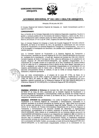 "            ,~,          '
                                                                                                                                      r.·      ,
                                                                             .
                                                                             ,--
                                                                                       ,
                                                                                           "1",'
                                                                                                   '~.'
                                                                                                                     ,       ,   J_!

                                                                                                                                     ". . -.
                                                                             .
                                                                             ,.    ',,
                                                                                   -,
                                                                             "',-,,,,)-'"
                                                                                           ~
                                                                                               '
                                                                                                                                 ,                     ,
                                                                                                                                                           ,   "



                                                                                                                /)
GOBIERNO REGIONAL                                                                                               !
                                                                                                                ,
                                                                                                                ,
    AREQUIPA
                                                                                   ,           ,.,-




                                                                                                      ~-"   -
   ACUERDO REGIONAL N° 041-2011-G

                                Arequipa, 09 de junio del 2011

El Consejo Regional del Gobierno Regional de Arequipa, en        Sesión Extraordinaria aprobó el
siguiente acuer{io:
CONSIDERANDO:
Que, es función de los Consejos Regionales de los Gobiernos Regionales respectivos, fiscalizar la
gestión y conducta pública de los funcionarios del Gobierno Regional y, dentro de ello, llevar a
cabo investigaciones sobre cualquier asunto de interés público regional, según lo dispuesto en el
literal k) del artículo 15° de la Ley NO 27867, Orgánica de Gobiernos Regionales.

Que, el Consejo Regional de Arequipa a través del Acuerdo Regional N0 015-2011-GRA;CR-
AREQUIPA, de fecha 22 de febrero de 2011, ha aprobado la conformación de una Comisión
Especial de Fiscalización a la Gerencia Regional de Transportes y Comunicaciones, a la cual se
le ha encargado la investigación de denuncias y de poSibles actos irregulares prodUCidos en la
referida Gerencia.

Que, la Comisión Especial de Fiscalización a la Gerencia Regional de Transportes y
Comunicaciones, aprobada por Acuerdo Regional NO 015-2011-GRA/CR-AREQUIPA ha expresado
los resultados de su investigación, a través del Dictamen de Comisión Nro. 002-2011-GRA;CR-
Comisión-Especial, de fecha 27 de mayo de 2011, sobre las deficiencias en el cumplimiento del
Acuerdo Regional N° 049-2010-GRA/CR-AREQUIPA, que identificó irregularidades en la
contratación de un Rodillo Tandem en la ejecución de la obra "Instalación de carpeta Asfáltica
en frío en calles del PP.JJ. IndependenCia Zona A distrito de Alto Selva Alegre" ejecutada por la
GRTyC y ampliando sus indagaciones ha encontrado irregularidades en la contratación de una
máquina pavimentadora para la misma obra y deficiencias en el control de obra que por
ejecución presupuestaria directa se realizan; el cual se remite al Consejo Regional para su
evaluación y respectiva aprobación.

Que, por estas consideraciones, y, al amparo de la Leyes N° 27783, de Bases de la
Descentralización, Ley N° 27867, Orgánica de Gobiernos Regionales, modificada por Leyes N°
27902, N0 28013, NO 28926, NO 28961, NO 28968 Y NO 29053; Y en observancia del marco
legislativo regional constituido por la Ordenanza Regional N° 001-2007-GRA/CR-AREQUIPA, la
Ordenanza Regional N° 010-AREQUIPA y la Ordenanza Regional NO 055-AREQUIPA,

SE ACUERDA:

                                             .
PRIMERO: APROBAR el Dictamen de Comisión Nro. 002 -2011-GRA/CR-Comisión-Especial
de fecha 27 de mayo de 2011, presentado por la Comisión Especial de Fiscalización a la
Gerencia Regional de Transportes y Comunicaciones creada por Acuerdo de Consejo Regional
NO 015-2011-GRA/CR-AREQUIPA, de fecha 22 de febrero de 2011, el mismo que forma parte
integrante del presente acuerdo.
SEGUNDO: APROBAR las conclusiones a las cuales ha llegado la Comisión Especial de
Fiscalización a la Gerencia Regional de Transportes y Comunicaciones, expresadas en el
dictamen aprobado en el artículo precedente las mismas que son: (a) A pesar de la gravedad
de los sucesos que derivaron en la contratación ilegal del Rodillo Tandem, no ha existido al
interior de la Comisión de Procesos Administrativos Disciplinarios de la Gerencia Regional de
Transportes y Comunicaciones una actuación decidida por determinar la responsabilidad
administrativa; incumpliéndose en el extremo respectivo el Acuerdo Regional N° 049-2010-
GRA/CR-AREQUIPA, dicho retardo en el cumplimiento de sus funciones genera presunción de
responsabilidad administrativa y/o penal en sus integrantes por negligencia; (b) Los sistemas de
control interno de la GRTyC son insuficientes e ineficientes para el control de obras que se
ejecuten bajo la modalidad de ejecución presupuestaria directa, no habiéndose establecido
oportunamente acciones de control interno en las mismas; y (c) Además de las irregularidades
de la contratación del Rodillo Tandem, ya conocidas a través del Acuerdo Regional NO 049-2010-
GRA/CR-AREQUIPA; se ha determinado irregularidades similares en la contratación de una
 