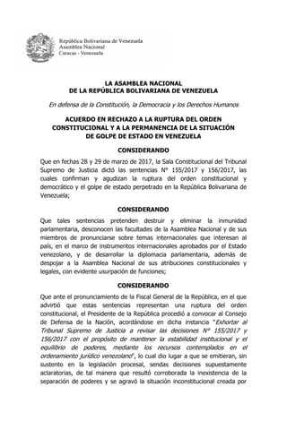 LA ASAMBLEA NACIONAL
DE LA REPÚBLICA BOLIVARIANA DE VENEZUELA
En defensa de la Constitución, la Democracia y los Derechos Humanos
ACUERDO EN RECHAZO A LA RUPTURA DEL ORDEN
CONSTITUCIONAL Y A LA PERMANENCIA DE LA SITUACIÓN
DE GOLPE DE ESTADO EN VENEZUELA
CONSIDERANDO
Que en fechas 28 y 29 de marzo de 2017, la Sala Constitucional del Tribunal
Supremo de Justicia dictó las sentencias N° 155/2017 y 156/2017, las
cuales confirman y agudizan la ruptura del orden constitucional y
democrático y el golpe de estado perpetrado en la República Bolivariana de
Venezuela;
CONSIDERANDO
Que tales sentencias pretenden destruir y eliminar la inmunidad
parlamentaria, desconocen las facultades de la Asamblea Nacional y de sus
miembros de pronunciarse sobre temas internacionales que interesan al
país, en el marco de instrumentos internacionales aprobados por el Estado
venezolano, y de desarrollar la diplomacia parlamentaria, además de
despojar a la Asamblea Nacional de sus atribuciones constitucionales y
legales, con evidente usurpación de funciones;
CONSIDERANDO
Que ante el pronunciamiento de la Fiscal General de la República, en el que
advirtió que estas sentencias representan una ruptura del orden
constitucional, el Presidente de la República procedió a convocar al Consejo
de Defensa de la Nación, acordándose en dicha instancia "Exhortar al
Tribunal Supremo de Justicia a revisar las decisiones N° 155/2017 y
156/2017 con el propósito de mantener la estabilidad institucional y el
equilibrio de poderes, mediante los recursos contemplados en el
ordenamiento jurídico venezolano", lo cual dio lugar a que se emitieran, sin
sustento en la legislación procesal, sendas decisiones supuestamente
aclaratorias, de tal manera que resultó corroborada la inexistencia de la
separación de poderes y se agravó la situación inconstitucional creada por
 