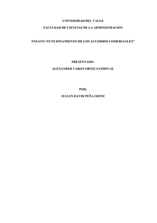 UNIVERSIDAD DEL VALLE

     FACULDAD DE CIENCIAS DE LA ADMINISTRACION



ENSAYO “FUNCIONAMIENTO DE LOS ACUERDOS COMERCIALES”




                   PRESENTADO:

          ALEXANDER VARON ORTIZ SANDOVAL




                       POR:

              JULIAN DAVID PEÑA ORTIZ
 