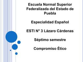 Escuela Normal Superior
Federalizada del Estado de
Puebla
Especialidad Español
ESTI N° 3 Lázaro Cárdenas
Séptimo semestre
Compromiso Ético
 