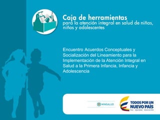 Encuentro Acuerdos Conceptuales y
Socialización del Lineamiento para la
Implementación de la Atención Integral en
Salud a la Primera Infancia, Infancia y
Adolescencia
 