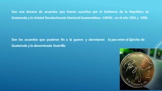 Son una docena de acuerdos que fueron suscritos por el Gobierno de la República de
Guatemala y la Unidad Revolucionaria Nacional Guatemalteca –URNG-, en el año 1991 y 1996.
Son los acuerdos que pusieron fin a la guerra y decretaron la paz entre el Ejército de
Guatemala y la denominada Guerrilla
 