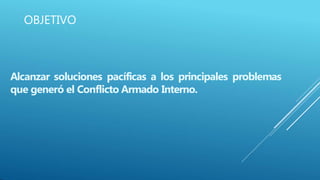 OBJETIVO
Alcanzar soluciones pacíficas a los principales problemas
que generó el Conflicto Armado Interno.
 