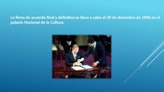 La firma de acuerdo final y definitiva se llevo a cabo el 29 de diciembre de 1996 en el
palacio Nacional de la Cultura.
 