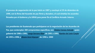 El proceso de negociación de la paz inició en 1987 y concluyó el 29 de diciembre de
1996, con la firma del Acuerdo de paz firme y duradera, el cual sintetiza los acuerdos
firmados por el Gobierno y la URNG para poner fin al Conflicto Armado Interno.
Los presidentes de Guatemala que participaron en la negociación de los Acuerdos de
Paz, que contemplan 300 compromisos específicos, son Vinicio Cerezo Arévalo, quien
gobernó de 1986 a 1991, Jorge Serrano Elías, de 1991 a 1993, Ramiro de León Carpio,
de 1993 a 1996, y Álvaro Arzú Irigoyen, de 1996 a 2000
 