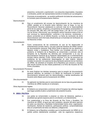 preventiva, conducción y aprehensión. Los presuntos responsables, imputados
o sindicados, podrán ser representados durante el incidente por sus abogados.
27. Concluido el procedimiento, se remitirá certificación de todas las actuaciones a
la Comisión para el Esclarecimiento Histórico.
Desmovilización
28. Para el cumplimiento del proceso de desmovilización de los miembros de
URNG, pactado en el Acuerdo sobre definitivo cese al fuego, la Ley de
Reconciliación Nacional establecerá la extinción total de la responsabilidad
penal de los autores, cómplices y encubridores de los delitos comprendidos en
los artículos 398, 399, 402 y 407 del Código Penal, y 87, 88, 91 a 97 c) de la
Ley de Armas y Municiones, que cometieren dichos miembros hasta el día en
que concluya su desmovilización, conforme a los términos, condiciones y
plazos convenidos en el referido Acuerdo. La fecha de conclusión de dicha
desmovilización será informada oficialmente por al Autoridad de Verificación de
las Naciones Unidas.
Documentación
29. Como consecuencia de las condiciones en que se ha desenvuelto el
enfrentamiento armado interno, una gran parte de miembros de URNG carecen
de documentación personal. Este hecho limita el ejercicio de sus derechos y
deberes civiles y ciudadanos. Para facilitar una inmediata solución a este
problema, el Gobierno de la República se compromete a promover ante el
Congreso de la República las reformas que correspondan a la Ley de
Documentación Personal de la Población Desarraigada por el enfrentamiento
Armado Interno (Decreto 73-95). Dichas reformas, a la vez de solucionar los
problemas de las poblaciones desarraigadas en esta materia, deberán
constituir la solución a la carencia de documentación personal de los miembros
de URNG. Se solicitará al Congreso de la República que conozca y resuelva
este asunto durante los dos meses posteriores a la firma del Acuerdo de Paz
Firme y Duradera.
Documentación Provisional
30. En tanto finalicen los trámites necesarios para la emisión de documentación
personal definitiva, se solicitará a la Misión de Verificación la emisión de
documentación temporal para los desmovilizados y demás beneficiarios del
Acuerdo sobre Bases para la Incorporación de URNG.
Otra documentación
31. Se agilizarán los trámites para la nacionalización de los hijos de guatemaltecos
miembros de URNG nacidos en el extranjero.
Otras disposiciones legales
32. El Gobierno se compromete a promover ante el Congreso las reformas legales
que hagan posible el pleno cumplimiento del presente Acuerdo.
B. ÁREA POLÍTICA
33. Las partes se comprometen a propiciar un clima de tolerancia, apertura y
pluralidad que genere espacios para la conciliación y el entendimiento.
34. Con posterioridad a la firma del Acuerdo de Paz Firme y Duradera, los
miembros de URNG, al igual que todo ciudadano, gozarán del pleno ejercicio
de todos sus derechos y libertades fundamentales (entre otros, organización,
movilización, libertad de residencia, participación política), comprometiéndose
ellos al cumplimiento de todos sus deberes y obligaciones.
35. El Gobierno de la República considera que la transformación de URNG en un
partido político debidamente acreditado ante los organismos respectivos
 