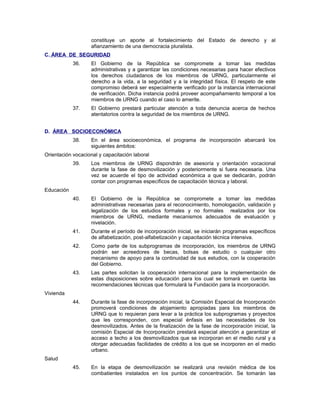 constituye un aporte al fortalecimiento del Estado de derecho y al
afianzamiento de una democracia pluralista.
C. ÁREA DE SEGURIDAD
36. El Gobierno de la República se compromete a tomar las medidas
administrativas y a garantizar las condiciones necesarias para hacer efectivos
los derechos ciudadanos de los miembros de URNG, particularmente el
derecho a la vida, a la seguridad y a la integridad física. El respeto de este
compromiso deberá ser especialmente verificado por la instancia internacional
de verificación. Dicha instancia podrá proveer acompañamiento temporal a los
miembros de URNG cuando el caso lo amerite.
37. El Gobierno prestará particular atención a toda denuncia acerca de hechos
atentatorios contra la seguridad de los miembros de URNG.
D. ÁREA SOCIOECONÓMICA
38. En el área socioeconómica, el programa de incorporación abarcará los
siguientes ámbitos:
Orientación vocacional y capacitación laboral
39. Los miembros de URNG dispondrán de asesoría y orientación vocacional
durante la fase de desmovilización y posteriormente si fuera necesaria. Una
vez se acuerde el tipo de actividad económica a que se dedicarán, podrán
contar con programas específicos de capacitación técnica y laboral.
Educación
40. El Gobierno de la República se compromete a tomar las medidas
administrativas necesarias para el reconocimiento, homologación, validación y
legalización de los estudios formales y no formales realizados por los
miembros de URNG, mediante mecanismos adecuados de evaluación y
nivelación.
41. Durante el período de incorporación inicial, se iniciarán programas específicos
de alfabetización, post-alfabetización y capacitación técnica intensiva.
42. Como parte de los subprogramas de incorporación, los miembros de URNG
podrán ser acreedores de becas, bolsas de estudio o cualquier otro
mecanismo de apoyo para la continuidad de sus estudios, con la cooperación
del Gobierno.
43. Las partes solicitan la cooperación internacional para la implementación de
estas disposiciones sobre educación para los cual se tomará en cuenta las
recomendaciones técnicas que formulará la Fundación para la incorporación.
Vivienda
44. Durante la fase de incorporación inicial, la Comisión Especial de Incorporación
promoverá condiciones de alojamiento apropiadas para los miembros de
URNG que lo requieran para levar a la práctica los subprogramas y proyectos
que les corresponden, con especial énfasis en las necesidades de los
desmovilizados. Antes de la finalización de la fase de incorporación inicial, la
comisión Especial de Incorporación prestará especial atención a garantizar el
acceso a techo a los desmovilizados que se incorporan en el medio rural y a
otorgar adecuadas facilidades de crédito a los que se incorporen en el medio
urbano.
Salud
45. En la etapa de desmovilización se realizará una revisión médica de los
combatientes instalados en los puntos de concentración. Se tomarán las
 