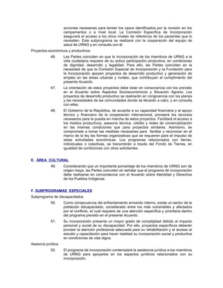 acciones necesarias para tender los casos identificados por la revisión en los
campamentos o a nivel local. La Comisión Específica de Incorporación
asegurará el acceso a los otros niveles de referencia de los pacientes que lo
necesiten. Este subprograma se realizará con la cooperación del equipo de
salud de URNG y en consulta con él.
Proyectos económicos y productivos
46. Las Partes coinciden en que la incorporación de los miembros de URNG a la
vida ciudadana requiere de su activa participación productiva, en condiciones
de dignidad, desarrollo y legalidad. Para ello, las Partes coinciden en la
necesidad de que la Comisión Especial de Incorporación y la Fundación para
la Incorporación apoyen proyectos de desarrollo productivo y generación de
empleo en las áreas urbanas y rurales, que contribuyan al cumplimiento del
presente Acuerdo.
47. La orientación de estos proyectos debe estar en consonancia con los previsto
en el Acuerdo sobre Aspectos Socioeconómicos y Situación Agraria. Los
proyectos de desarrollo productivo se realizarán en congruencia con los planes
y las necesidades de las comunidades donde se llevarán a cabo, y en consulta
con ellas.
48. El Gobierno de la República, de acuerdo a su capacidad financiera y al apoyo
técnico y financiero de la cooperación internacional, proveerá los recursos
necesarios para la puesta en marcha de estos proyectos. Facilitará el acceso a
los medios productivos, asesoría técnica, crédito y redes de comercialización
en las mismas condiciones que para proyectos similares. Asimismo, se
compromete a tomar las medidas necesarias para facilitar y reconocer en el
marco de la ley las formas organizativas que se requieren para el impulso de
estas actividades económicas. Los programas relacionados con tierras,
individuales o colectivas, se transmitirán a través del Fondo de Tierras, en
igualdad de condiciones con otros solicitantes.
E. ÁREA CULTURAL
49. Considerando que un importante porcentaje de los miembros de URNG son de
origen maya, las Partes coinciden en señalar que el programa de incorporación
debe realizarse en concordancia con el Acuerdo sobre Identidad y Derechos
de los Pueblos Indígenas.
F. SUBPROGRAMAS ESPECIALES
Subprograma de discapacitados
50. Como consecuencia del enfrentamiento armando interno, existe un sector de la
población discapacitado, considerado entre los más vulnerables y afectados
por el conflicto, el cual requiere de una atención específica y prioritaria dentro
del programa previsto en el presente Acuerdo.
51. Su incorporación presenta un mayor grado de complejidad debido al impacto
personal y social de su discapacidad. Por ello, proyectos específicos deberán
proveer la atención profesional adecuada para su rehabilitación y el acceso al
estudio y capacitación para hacer realidad su incorporación social y productiva
en condiciones de vida digna.
Asesoría jurídica
52. El programa de incorporación contemplará la asistencia jurídica a los miembros
de URNG para apoyarlos en los aspectos jurídicos relacionados con su
incorporación.
 
