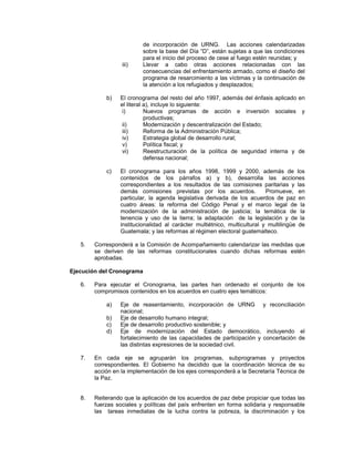 de incorporación de URNG. Las acciones calendarizadas
sobre la base del Día “D”, están sujetas a que las condiciones
para el inicio del proceso de cese al fuego estén reunidas; y
iii) Llevar a cabo otras acciones relacionadas con las
consecuencias del enfrentamiento armado, como el diseño del
programa de resarcimiento a las víctimas y la continuación de
la atención a los refugiados y desplazados;
b) El cronograma del resto del año 1997, además del énfasis aplicado en
el literal a), incluye lo siguiente:
i) Nuevos programas de acción e inversión sociales y
productivas;
ii) Modernización y descentralización del Estado;
iii) Reforma de la Administración Pública;
iv) Estrategia global de desarrollo rural;
v) Política fiscal; y
vi) Reestructuración de la política de seguridad interna y de
defensa nacional;
c) El cronograma para los años 1998, 1999 y 2000, además de los
contenidos de los párrafos a) y b), desarrolla las acciones
correspondientes a los resultados de las comisiones paritarias y las
demás comisiones previstas por los acuerdos. Promueve, en
particular, la agenda legislativa derivada de los acuerdos de paz en
cuatro áreas: la reforma del Código Penal y el marco legal de la
modernización de la administración de justicia; la temática de la
tenencia y uso de la tierra; la adaptación de la legislación y de la
institucionalidad al carácter multiétnico, multicultural y multilingüe de
Guatemala; y las reformas al régimen electoral guatemalteco.
5. Corresponderá a la Comisión de Acompañamiento calendarizar las medidas que
se deriven de las reformas constitucionales cuando dichas reformas estén
aprobadas.
Ejecución del Cronograma
6. Para ejecutar el Cronograma, las partes han ordenado el conjunto de los
compromisos contenidos en los acuerdos en cuatro ejes temáticos:
a) Eje de reasentamiento, incorporación de URNG y reconciliación
nacional;
b) Eje de desarrollo humano integral;
c) Eje de desarrollo productivo sostenible; y
d) Eje de modernización del Estado democrático, incluyendo el
fortalecimiento de las capacidades de participación y concertación de
las distintas expresiones de la sociedad civil.
7. En cada eje se agruparán los programas, subprogramas y proyectos
correspondientes. El Gobierno ha decidido que la coordinación técnica de su
acción en la implementación de los ejes corresponderá a la Secretaría Técnica de
la Paz.
8. Reiterando que la aplicación de los acuerdos de paz debe propiciar que todas las
fuerzas sociales y políticas del país enfrenten en forma solidaria y responsable
las tareas inmediatas de la lucha contra la pobreza, la discriminación y los
 