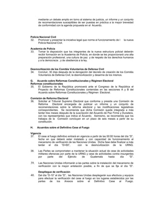 mediante un debate amplio en torno al sistema de justicia, un informe y un conjunto
de recomendaciones susceptibles de ser puestas en práctica a la mayor brevedad
de conformidad con la agenda propuesta en el Acuerdo.
Policía Nacional Civil
32. Promover y presentar la iniciativa legal que norme el funcionamiento de l la nueva
Policía Nacional Civil.
Academia de Policía
33. Tomar la disposición que los integrantes de la nueva estructura policial deberán
recibir formación en la Academia de Policía, en donde se les proporcionará una alta
preparación profesional, una cultura de paz y de respeto de los derechos humanos
y a la democracia , y de obediencia a la ley.
Desmovilización de los Comités Voluntarios de Defensa Civil
34. Concluir, 30 días después de la derogación del decreto de creación de los Comités
Voluntarios de Defensa Civil, la desmovilización y desarme de los mismos.
G. Acuerdo sobre Reformas Constitucionales y Régimen Electoral
Reformas constitucionales
35. El Gobierno de la República promoverá ante el Congreso de la República el
Proyecto de Reformas Constitucionales contenidas en las secciones A y B del
Acuerdo sobre Reformas Constitucionales y Régimen Electoral.
Comisión de Reforma Electoral
36. Solicitar al Tribunal Supremo Electoral que conforme y presida una Comisión de
Reforma Electoral encargada de publicar un informe y un conjunto de
recomendaciones sobre la reforma electoral y las modificaciones legislativas
correspondientes. Se recomienda que dicha Comisión quede integrada a más
tardar tres meses después de la suscripción del Acuerdo de Paz Firme y Duradera,
con los representantes que indica el Acuerdo. Asimismo, se recomienda que los
trabajos de la Comisión concluyan en un plazo de seis meses a partir de su
constitución.
H. Acuerdos sobre el Definitivo Cese al Fuego
Vigencia
37. El cese al fuego definitivo entrará en vigencia a partir de las 00:00 horas del día “D”,
fecha en que deberá estar instalado y con capacidad de funcionamiento el
mecanismo de verificación de las Naciones Unidas. Dicha fase debe finalizar a más
tardar el día “D+60”, con la desmovilización de la URNG.
38. Las Partes se comprometen a mantener la situación actual de cese de actividades
militares ofensivas por parte de la URNG y cese de actividades contra insurgentes
por parte del Ejército de Guatemala hasta día “D”.
39. Las Naciones Unidas informarán a las partes sobre la instalación del mecanismo de
verificación con la mayor antelación posible, a fin de que se fije el día “D”.
Despliegue de verificación
40. Del día “D-10” al día “D”, las Naciones Unidas desplegarán sus efectivos y equipos
para efectuar la verificación del cese al fuego en los lugares establecidos por las
partes de los Anexos sobre el Definitivo Cese al Fuego.
 
