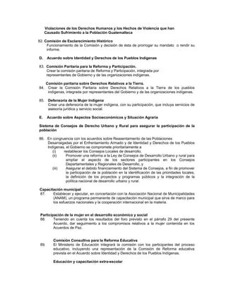 Violaciones de los Derechos Humanos y los Hechos de Violencia que han
Causado Sufrimiento a la Población Guatemalteca
82. Comisión de Esclarecimiento Histórico
Funcionamiento de la Comisión y decisión de ésta de prorrogar su mandato o rendir su
informe.
D. Acuerdo sobre Identidad y Derechos de los Pueblos Indígenas
83. Comisión Paritaria para la Reforma y Participación.
Crear la comisión paritaria de Reforma y Participación, integrada por
representantes de Gobierno y de las organizaciones indígenas.
Comisión paritaria sobre Derechos Relativos a la Tierra.
84. Crear la Comisión Paritaria sobre Derechos Relativos a la Tierra de los pueblos
indígenas, integrada por representantes del Gobierno y de las organizaciones indígenas.
85. Defensoría de la Mujer Indígena
Crear una defensoría de la mujer indígena, con su participación, que incluya servicios de
asesoría jurídica y servicio social.
E. Acuerdo sobre Aspectos Socioeconómicos y Situación Agraria
Sistema de Consejos de Derecho Urbano y Rural para asegurar la participación de la
población
86. En congruencia con los acuerdos sobre Reasentamiento de las Poblaciones
Desarraigadas por el Enfrentamiento Armado y de Identidad y Derechos de los Pueblos
Indígenas, el Gobierno se compromete prioritariamente a
(i) restablecer los Consejos Locales de desarrollo,
(ii) Promover una reforma a la Ley de Consejos de Desarrollo Urbano y rural para
ampliar el aspecto de los sectores participantes en los Consejos
Departamentales y Regionales de Desarrollo, y
(iii) Asegurar el debido financiamiento del Sistema de Consejos, a fin de promover
la participación de la población en la identificación de las prioridades locales,
la definición de los proyectos y programas públicos y la integración de la
política nacional de desarrollo urbano y rural.
Capacitación municipal
87. Establecer y ejecutar, en concertación con la Asociación Nacional de Municipalidades
(ANAM), un programa permanente de capacitación municipal que sirva de marco para
los esfuerzos nacionales y la cooperación internacional en la materia.
Participación de la mujer en el desarrollo económico y social
88. Teniendo en cuenta los resultados del foro previsto en el párrafo 29 del presente
Acuerdo, dar seguimiento a los compromisos relativos a la mujer contenida en los
Acuerdos de Paz.
Comisión Consultiva para la Reforma Educativa
89. El Ministerio de Educación integrará la comisión con los participantes del proceso
educativo, incluyendo una representación de la Comisión de Reforma educativa
prevista en el Acuerdo sobre Identidad y Derechos de los Pueblos Indígenas.
Educación y capacitación extra-escolar
 