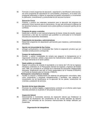 90. Formular e iniciar programas de educación, capacitación y tecnificación extra-escolar,
así como programas de capacitación en comunidades y empresas y, en el área rural,
programas destinados a mejorar la capacidad de gestión empresarial y a incrementar
la calificación, diversificación y productividad de los recursos humanos.
Educación Cívica
91. Preparar y producir los materiales necesarios para la ejecución del programa de
educación cívica nacional para la democracia y la paz que promueva la defensa de
los derechos humanos, la renovación de la cultura política y la solución pacífica de los
conflictos.
Programa de apoyo a estudios
92. Desarrollar y difundir a nivel nacional programas de becas, bolsas de estudio, apoyos
económicos y otro tipo de incentivos que posibiliten la continuidad en la formación
educativa de estudiantes necesitados.
Capacitación de docentes y administradores
93. Desarrollar programas de capacitación permanente para maestros y administradores
educativos.
Aporte a la Universidad de San Carlos
94. entregar puntualmente a la Universidad San Carlos la asignación privativa que por
mandato constitucional le corresponde.
Compra de medicamentos
95. Estudiar y aplicar modalidades de compra que aseguren la transparencia en la
negociación comercial, calidad y bajo precio los medicamentos, básicos o genéricos,
de mayor demanda en el sector público.
Gasto público en vivienda
96. Asignar a la política de vivienda el equivalente a no menos del 1.5% de los ingresos
tributarios contenidos en el Presupuesto General de Ingresos y Egresos del Estado
para 1998, con prioridad en el subsidio de la demanda de soluciones habitacionales
populares, fortaleciendo para ello al Fondo guatemalteco de la Vivienda (FOGUAVI)
y al Fondo de Subsidio para la Vivienda ( FOSUVI).
Participación comunitaria en vivienda
97. Facilitar la creación y fortalecimiento de sistemas de participación comunitaria, tales
como cooperativas y empresas autogestionarias y familiares, que aseguren la
incorporación de los beneficiarios en la ejecución de los planes, construcción de
viviendas y prestación de servicios.
Revisión de las leyes laborales
98. Promover los cambios legales y reglamentarios contenido en el informe sobre leyes
laborales solicitado en el párrafo 21 del presente Acuerdo.
Inspección laboral
99. Desconcentrar e incrementar servicios de inspección laboral que fortalezcan la
capacidad de fiscalización del cumplimiento de las normas laborales de derecho
interno y las derivadas de los convenios internacionales de trabajo ratificado por
Guatemala.
Organización de trabajadores
 