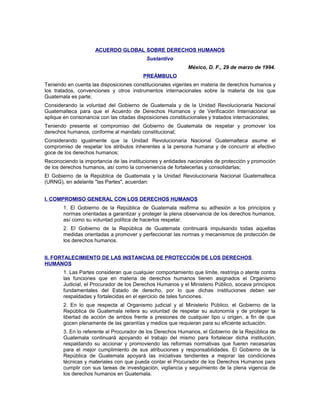 ACUERDO GLOBAL SOBRE DERECHOS HUMANOS
Sustantivo
México, D. F., 29 de marzo de 1994.
PREÁMBULO
Teniendo en cuenta las disposiciones constitucionales vigentes en materia de derechos humanos y
los tratados, convenciones y otros instrumentos internacionales sobre la materia de los que
Guatemala es parte;
Considerando la voluntad del Gobierno de Guatemala y de la Unidad Revolucionaria Nacional
Guatemalteca para que el Acuerdo de Derechos Humanos y de Verificación Internacional se
aplique en consonancia con las citadas disposiciones constitucionales y tratados internacionales;
Teniendo presente el compromiso del Gobierno de Guatemala de respetar y promover los
derechos humanos, conforme al mandato constitucional;
Considerando igualmente que la Unidad Revolucionaria Nacional Guatemalteca asume el
compromiso de respetar los atributos inherentes a la persona humana y de concurrir al efectivo
goce de los derechos humanos;
Reconociendo la importancia de las instituciones y entidades nacionales de protección y promoción
de los derechos humanos, así como la conveniencia de fortalecerlas y consolidarlas;
El Gobierno de la República de Guatemala y la Unidad Revolucionaria Nacional Guatemalteca
(URNG), en adelante "las Partes", acuerdan:
I. COMPROMISO GENERAL CON LOS DERECHOS HUMANOS
1. El Gobierno de la República de Guatemala reafirma su adhesión a los principios y
normas orientadas a garantizar y proteger la plena observancia de los derechos humanos,
así como su voluntad política de hacerlos respetar.
2. El Gobierno de la República de Guatemala continuará impulsando todas aquellas
medidas orientadas a promover y perfeccionar las normas y mecanismos de protección de
los derechos humanos.
II. FORTALECIMIENTO DE LAS INSTANCIAS DE PROTECCIÓN DE LOS DERECHOS
HUMANOS
1. Las Partes consideran que cualquier comportamiento que limite, restrinja o atente contra
las funciones que en materia de derechos humanos tienen asignados el Organismo
Judicial, el Procurador de los Derechos Humanos y el Ministerio Público, socava principios
fundamentales del Estado de derecho, por lo que dichas instituciones deben ser
respaldadas y fortalecidas en el ejercicio de tales funciones.
2. En lo que respecta al Organismo judicial y al Ministerio Público, el Gobierno de la
República de Guatemala reitera su voluntad de respetar su autonomía y de proteger la
libertad de acción de ambos frente a presiones de cualquier tipo u origen, a fin de que
gocen plenamente de las garantías y medios que requieran para su eficiente actuación.
3. En lo referente al Procurador de los Derechos Humanos, el Gobierno de la República de
Guatemala continuará apoyando el trabajo del mismo para fortalecer dicha institución,
respaldando su accionar y promoviendo las reformas normativas que fueren necesarias
para el mejor cumplimiento de sus atribuciones y responsabilidades. El Gobierno de la
República de Guatemala apoyará las iniciativas tendientes a mejorar las condiciones
técnicas y materiales con que pueda contar el Procurador de los Derechos Humanos para
cumplir con sus tareas de investigación, vigilancia y seguimiento de la plena vigencia de
los derechos humanos en Guatemala.
 