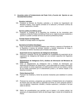 F. Acuerdos sobre el Fortalecimiento del Poder Civil y Función del Ejercito en una
Sociedad Democrática
Estudios Judiciales
120. Fortalecer la Escuela de Estudios Judiciales y la Unidad de Capacitación del
Ministerio Público, como lugares centrales en la selección y formación continua de
jueces, magistrados y fiscales.
Servicio público de defensa penal
121. Presentar al Congreso de la Republica las iniciativas de ley necesarias para
establecer el Servicio Publico de Defensa Penal con el objeto de proveer asistencia a
quienes no pueden contratar servicios de asesoría profesional privada.
Consejo Asesor de Seguridad
122. Instalar el Consejo Asesor de Seguridad.
Secretaría de Análisis Estratégico
123. Crear la Secretaría de Análisis Estratégico para informar y asesorar al Presidente de
la República a manera de anticipar, prevenir y resolver situaciones de riesgo o
amenazas de distinta naturaleza para el Estado democrático.
Supervisión de los organismos de inteligencia del Estado:
124. Promover y presentar una ley que establezca las modalidades de supervisión de los
organismos de inteligencia del Estado por una comisión específica del Organismo
Legislativo.
Departamento de Inteligencia Civil y Análisis de Información del Ministerio de
Gobernación.
125. Crear un Departamento de Inteligencia Civil y Análisis de Información que
dependerá del Ministerio de Gobernación y será responsable de recabar información
para combatir el crimen organizado y la delincuencia común por los medios y dentro
de los límites autorizados por el ordenamiento jurídico y en estricto respeto a los
derechos humanos.
Policía Nacional Civil
126. Promover las iniciativas y tomar las acciones necesarias para establecer la carrera
policial.
127. Promover las acciones y programas que permitan el fortalecimiento de la Academia
de Policía para que ésta esté en capacidad de formar al nuevo personal policial a
nivel de agentes, inspectores, oficiales y mandos superiores, y actualizar a los que
están en servicio.
128. Definir los procedimientos que permitan que le ingreso a la carrera policial, los
ascensos y la especialización dentro de ella tengan lugar a través de la Academia de
Policía.
 