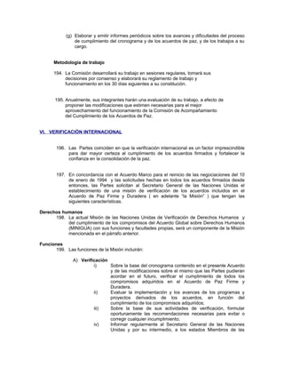 (g) Elaborar y emitir informes periódicos sobre los avances y dificultades del proceso
de cumplimiento del cronograma y de los acuerdos de paz, y de los trabajos a su
cargo.
Metodología de trabajo
194. La Comisión desarrollará su trabajo en sesiones regulares, tomará sus
decisiones por consenso y elaborará su reglamento de trabajo y
funcionamiento en los 30 días siguientes a su constitución.
195. Anualmente, sus integrantes harán una evaluación de su trabajo, a efecto de
proponer las modificaciones que estimen necesarias para el mejor
aprovechamiento del funcionamiento de la Comisión de Acompañamiento
del Cumplimiento de los Acuerdos de Paz.
VI. VERIFICACIÓN INTERNACIONAL
196. Las Partes coinciden en que la verificación internacional es un factor imprescindible
para dar mayor certeza al cumplimiento de los acuerdos firmados y fortalecer la
confianza en la consolidación de la paz.
197. En concordancia con el Acuerdo Marco para el reinicio de las negociaciones del 10
de enero de 1994 y las solicitudes hechas en todos los acuerdos firmados desde
entonces, las Partes solicitan al Secretario General de las Naciones Unidas el
establecimiento de una misión de verificación de los acuerdos incluidos en el
Acuerdo de Paz Firme y Duradera ( en adelante “la Misión” ) que tengan las
siguientes características.
Derechos humanos
198. La actual Misión de las Naciones Unidas de Verificación de Derechos Humanos y
del cumplimiento de los compromisos del Acuerdo Global sobre Derechos Humanos
(MINIGUA) con sus funciones y facultades propias, será un componente de la Misión
mencionada en el párrafo anterior.
Funciones
199. Las funciones de la Misión incluirán:
A) Verificación
i) Sobre la base del cronograma contenido en el presente Acuerdo
y de las modificaciones sobre el mismo que las Partes pudieran
acordar en el futuro, verificar el cumplimiento de todos los
compromisos adquiridos en el Acuerdo de Paz Firme y
Duradera.
ii) Evaluar la implementación y los avances de los programas y
proyectos derivados de los acuerdos, en función del
cumplimiento de los compromisos adquiridos;
iii) Sobre la base de sus actividades de verificación, formular
oportunamente las recomendaciones necesarias para evitar o
corregir cualquier incumplimiento;
iv) Informar regularmente al Secretario General de las Naciones
Unidas y por su intermedio, a los estados Miembros de las
 
