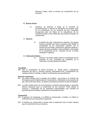 Naciones Unidas, sobre el proceso de cumplimiento de los
acuerdos;
B) Buenos oficios
V) Contribuir, en particular a través de la Comisión de
Acompañamiento, a resolver las dificultades que puedan surgir
en el cumplimiento de los acuerdos de paz, incluyendo
divergencias entre las Partes en la interpretación de los
acuerdos firmados y otras diferencias que puedan entorpecer su
cumplimiento;
C) Asesoría
vi) A solicitud de parte, proporcionar la asesoría y los apoyos
técnicos puntuales que fueran necesarios para facilitar el
cumplimiento de los compromisos suscritos. Con la
anuencia de las Partes, proporcionar asimismo asesoría y
apoyos técnicos puntuales a otras entidades involucradas
en el cumplimiento de los Acuerdos de paz, si dichas
entidades lo requieren;
D) Información Pública
vii) Informar a la opinión pública sobre el cumplimiento de los
acuerdos de paz, incluyendo los resultados de la
verificación y las actividades de la Misión.
Facultades
200. Para el cumplimiento de dichas funciones, la Misión podrá y desplazarse
libremente por todo el territorio nacional, entrevistarse libre y privadamente con
cualquier persona o entidad, y obtener la información que sea pertinente.
Duración y estructura
201. Las partes solicitan que el mandato de la Misión sea acorde a la duración del
Cronograma para la Implementación, Cumplimiento y Verificación de los acuerdos de
paz, que es de cuatro años, y se ajuste a las tareas que derivan de este cronograma.
202. La misión podrá contar con los funcionarios y expertos internacionales y nacionales
idóneos necesarios para el cumplimiento de sus funciones. Podrá obtener el
concurso y cooperación de los organismos internacionales cuyo mandato es
pertinente para las materias cubiertas por los Acuerdos de Paz.
Cooperación
203. El gobierno de Guatemala y la URNG se comprometen a facilitar a la Misión la
verificación de sus compromisos respectivos.
204. El Gobierno se compromete a brindar toda la cooperación que la misión requiera
para el cumplimiento de sus funciones.
 