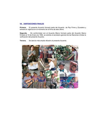 VII. DISPOSICIONES FINALES
Primera. El presente Acuerdo formará parte del Acuerdo de Paz Firme y Duradera y
entrará en vigencia en el momento de la firma de este último.
Segunda. De conformidad con el Acuerdo Marco formará parte del Acuerdo Marco
firmado el 10 de Enero de 1994, se solicita al secretario general de las Naciones Unidas la
verificación del presente Acuerdo.
Tercera. Se dará la más amplia difusión al presente Acuerdo.
 