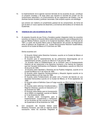 14. la implementación de la agenda nacional derivada de los acuerdos de paz, constituye
un proyecto complejo y de largo plazo que requiere la voluntad de cumplir con los
compromisos adquiridos y el involucramiento de los organismos del Estado y de las
diversas fuerzas sociales y políticas nacionales. Este empeño supone una estrategia
que priorice con realismo el cumplimiento gradual de los compromisos, de forma tal
que se abra un nuevo capítulo de desarrollo y convivencia democrática en la historia de
Guatemala.
III. VIGENCIA DE LOS ACUERDOS DE PAZ
15. Al presente Acuerdo de paz Firme y Duradera quedan integrados todos los acuerdos
suscritos con base en el Acuerdo Marco sobre Democratización para la Búsqueda de la
paz por Medios Políticos, suscrito en la Ciudad de Querétaro, México, el 25 de julio de
1991 y a partir del Acuerdo Marco para la Reanudación del proceso de Negociación
entre el gobierno de Guatemala y la Unidad Revolucionaria Nacional Guatemalteca,
suscrito en la Ciudad de México el 10 de Enero de 1994.
Dichos acuerdos son:
- El Acuerdo Global sobre Derechos Humanos, suscrito en la Ciudad de México el
29 de marzo de 1994;
- El Acuerdo para el reasentamiento de las poblaciones Desarraigadas por el
enfrentamiento armado, suscrito en OSLO el 17 de junio de 1994;
- El Acuerdo sobre el Establecimiento de la Comisión para el Esclarecimiento
Histórico de las violaciones a los Derechos Humanos y los Hechos de Violencia
que han Causado Sufrimientos a la Población Guatemalteca, suscrito en OSLO el
23 de junio de 1994;
- El Acuerdo sobre Identidad y Derechos de los Pueblos Indígenas, suscrito en la
Ciudad de México el 31 de marzo de 1995;
- El Acuerdo sobre Aspectos Socioeconómicos y Situación Agraria suscrito en la
Ciudad de México el 6 de mayo de 1996;
- El Acuerdo sobre Fortalecimiento del poder civil y Función del Ejercito en una
Sociedad Democrática suscrito en la Ciudad de México, el 19 de septiembre de
1996;
- El Acuerdo sobre el Definitivo Cese al Fuego suscrito en OSLO el 4 de Diciembre
de 1996.
- El Acuerdo sobre reformas Constitucionales y
Régimen Electoral, suscrito en Estocolmo el 7
de diciembre de 1996;
- El Acuerdo sobre Bases para la Incorporación
de la URNG a la legalidad, suscrito en Madrid
el 12 de Diciembre de 1996;
- El Acuerdo sobre Cronograma para la
Implementación, Cumplimiento y Verificación
de los Acuerdos de Paz suscrito en la Ciudad
de Guatemala el 29 de diciembre de 1996.
16. Con excepción del Acuerdo Global sobre
Derechos Humanos, que está en vigencia desde
suscripción, todos los acuerdos integrados al
 